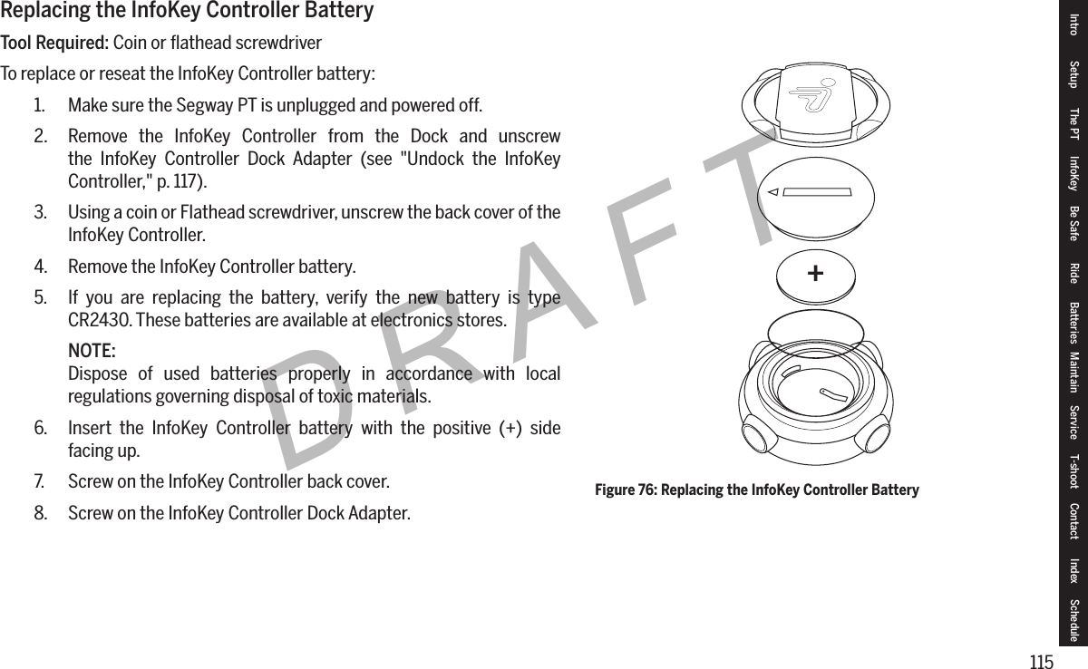 115DRAFTReplacing the InfoKey Controller BatteryTool Required: Coin or ﬂathead screwdriverTo replace or reseat the InfoKey Controller battery:1.  Make sure the Segway PT is unplugged and powered off.2.  Remove the InfoKey Controller from the Dock and unscrew the InfoKey Controller Dock Adapter (see "Undock the InfoKey Controller," p. 117).3.  Using a coin or Flathead screwdriver, unscrew the back cover of the InfoKey Controller.4.  Remove the InfoKey Controller battery.5.  If you are replacing the battery, verify the new battery is type CR2430. These batteries are available at electronics stores.NOTE:Dispose of used batteries properly in accordance with local regulations governing disposal of toxic materials.6.  Insert the InfoKey Controller battery with the positive (+) side facing up.7.  Screw on the InfoKey Controller back cover.8.  Screw on the InfoKey Controller Dock Adapter.+Figure 76: Replacing the InfoKey Controller BatteryIntro Setup The PT InfoKey Be Safe Ride Batteries Maintain Service T-shoot Contact  Index Schedule