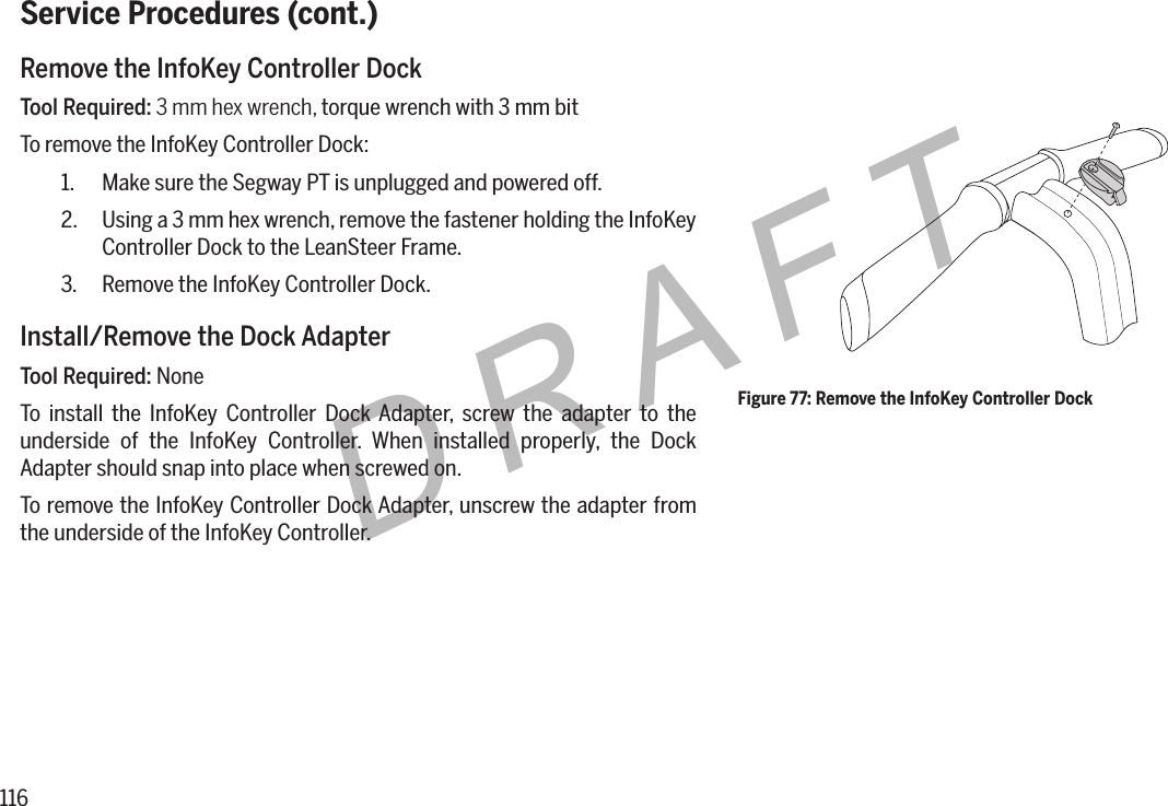 116DRAFTService Procedures (cont.)Remove the InfoKey Controller DockTool Required: 3 mm hex wrench, torque wrench with 3 mm bitTo remove the InfoKey Controller Dock:1.  Make sure the Segway PT is unplugged and powered off.2.  Using a 3 mm hex wrench, remove the fastener holding the InfoKey Controller Dock to the LeanSteer Frame.3.  Remove the InfoKey Controller Dock.Install/Remove the Dock AdapterTool Required: NoneTo install the InfoKey Controller Dock Adapter, screw the adapter to the underside of the InfoKey Controller. When installed properly, the Dock Adapter should snap into place when screwed on.To remove the InfoKey Controller Dock Adapter, unscrew the adapter from the underside of the InfoKey Controller.Figure 77: Remove the InfoKey Controller Dock