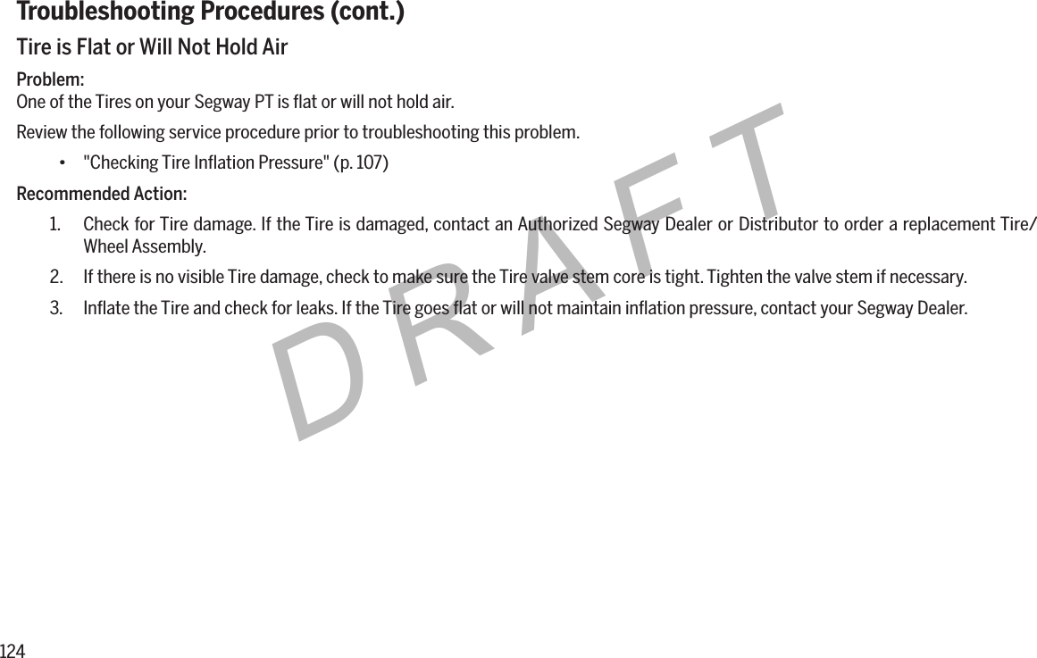 124DRAFTTroubleshooting Procedures (cont.)Tire is Flat or Will Not Hold AirProblem:One of the Tires on your Segway PT is ﬂat or will not hold air.Review the following service procedure prior to troubleshooting this problem.&bull; "Checking Tire Inﬂation Pressure" (p. 107)Recommended Action:1.  Check for Tire damage. If the Tire is damaged, contact an Authorized Segway Dealer or Distributor to order a replacement Tire/Wheel Assembly.2.  If there is no visible Tire damage, check to make sure the Tire valve stem core is tight. Tighten the valve stem if necessary.3.  Inﬂate the Tire and check for leaks. If the Tire goes ﬂat or will not maintain inﬂation pressure, contact your Segway Dealer.