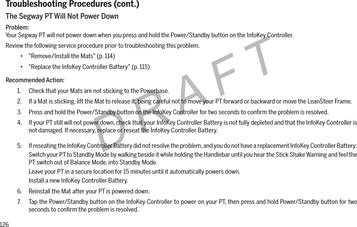 126DRAFTTroubleshooting Procedures (cont.)The Segway PT Will Not Power DownProblem:Your Segway PT will not power down when you press and hold the Power/Standby button on the InfoKey Controller.Review the following service procedure prior to troubleshooting this problem.&bull; "Remove/Install the Mats" (p. 114)&bull; "Replace the InfoKey Controller Battery" (p. 115)Recommended Action:1.  Check that your Mats are not sticking to the Powerbase.2.  If a Mat is sticking, lift the Mat to release it, being careful not to move your PT forward or backward or move the LeanSteer Frame.3.  Press and hold the Power/Standby button on the InfoKey Controller for two seconds to conﬁrm the problem is resolved.4.  If your PT still will not power down, check that your InfoKey Controller Battery is not fully depleted and that the InfoKey Controller is not damaged. If necessary, replace or reseat the InfoKey Controller Battery.5.  If reseating the InfoKey Controller Battery did not resolve the problem, and you do not have a replacement InfoKey Controller Battery:Switch your PT to Standby Mode by walking beside it while holding the Handlebar until you hear the Stick Shake Warning and feel the PT switch out of Balance Mode, into Standby Mode.Leave your PT in a secure location for 15 minutes until it automatically powers down.Install a new InfoKey Controller Battery.6.  Reinstall the Mat after your PT is powered down.7.  Tap the Power/Standby button on the InfoKey Controller to power on your PT, then press and hold Power/Standby button for two seconds to conﬁrm the problem is resolved.