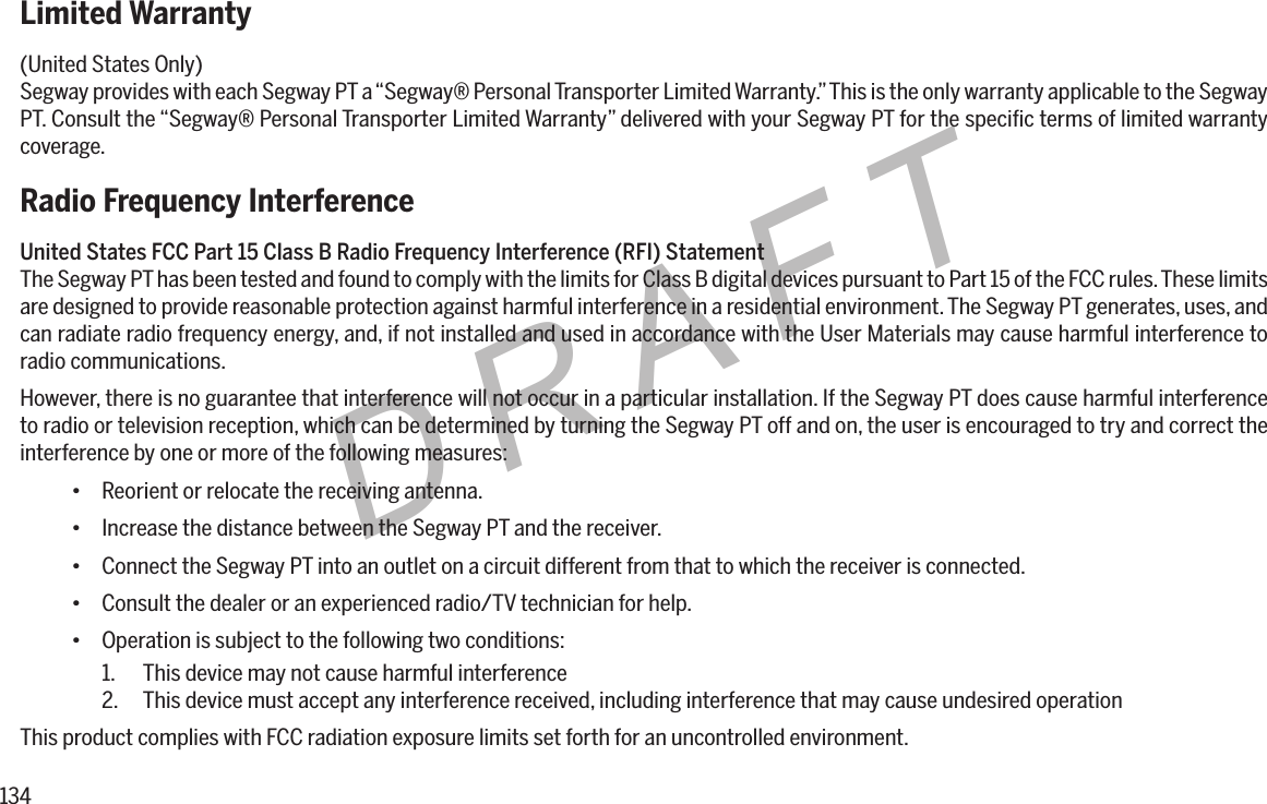 134DRAFTLimited Warranty(United States Only)Segway provides with each Segway PT a &ldquo;Segway&reg; Personal Transporter Limited Warranty.&rdquo; This is the only warranty applicable to the Segway PT. Consult the &ldquo;Segway&reg; Personal Transporter Limited Warranty&rdquo; delivered with your Segway PT for the speciﬁc terms of limited warranty coverage.Radio Frequency InterferenceUnitedStatesFCCPart15ClassBRadioFrequencyInterference(RFI)StatementThe Segway PT has been tested and found to comply with the limits for Class B digital devices pursuant to Part 15 of the FCC rules. These limits are designed to provide reasonable protection against harmful interference in a residential environment. The Segway PT generates, uses, and can radiate radio frequency energy, and, if not installed and used in accordance with the User Materials may cause harmful interference to radio communications.However, there is no guarantee that interference will not occur in a particular installation. If the Segway PT does cause harmful interference to radio or television reception, which can be determined by turning the Segway PT off and on, the user is encouraged to try and correct the interference by one or more of the following measures:&bull; Reorient or relocate the receiving antenna.&bull; Increase the distance between the Segway PT and the receiver.&bull; Connect the Segway PT into an outlet on a circuit different from that to which the receiver is connected.&bull; Consult the dealer or an experienced radio/TV technician for help.&bull; Operation is subject to the following two conditions:1.  This device may not cause harmful interference2.  This device must accept any interference received, including interference that may cause undesired operationThis product complies with FCC radiation exposure limits set forth for an uncontrolled environment.