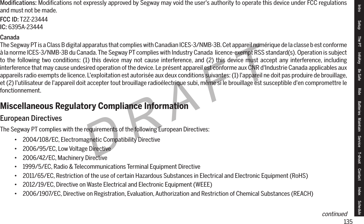 135DRAFTModications: Modiﬁcations not expressly approved by Segway may void the user's authority to operate this device under FCC regulations and must not be made.FCC ID: T2Z-23444IC: 6395A-23444CanadaThe Segway PT is a Class B digital apparatus that complies with Canadian ICES-3/NMB-3B. Cet appareil num&eacute;rique de la classe b est conforme &agrave; la norme ICES-3/NMB-3B du Canada. The Segway PT complies with Industry Canada  licence-exempt RSS standard(s). Operation is subject to the following two conditions: (1) this device may not cause interference, and (2) this device must accept any interference, including interference that may cause undesired operation of the device. Le pr&eacute;sent appareil est conforme aux CNR d'Industrie Canada applicables aux appareils radio exempts de licence. L'exploitation est autoris&eacute;e aux deux conditions suivantes: (1) l'appareil ne doit pas produire de brouillage, et (2) l'utilisateur de l'appareil doit accepter tout brouillage radio&eacute;lectrique subi, m&ecirc;me si le brouillage est susceptible d'en compromettre le fonctionnement.Miscellaneous Regulatory Compliance InformationEuropean DirectivesThe Segway PT complies with the requirements of the following European Directives:&bull; 2004/108/EC, Electromagnetic Compatibility Directive&bull; 2006/95/EC, Low Voltage Directive&bull; 2006/42/EC, Machinery Directive&bull; 1999/5/EC, Radio &amp; Telecommunications Terminal Equipment Directive&bull; 2011/65/EC, Restriction of the use of certain Hazardous Substances in Electrical and Electronic Equipment (RoHS)&bull; 2012/19/EC, Directive on Waste Electrical and Electronic Equipment (WEEE)&bull; 2006/1907/EC, Directive on Registration, Evaluation, Authorization and Restriction of Chemical Substances (REACH)Intro Setup The PT InfoKey Be Safe Ride Batteries Maintain Service T-shoot Contact  Index Schedulecontinued