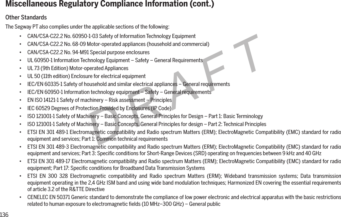 136DRAFTMiscellaneous Regulatory Compliance Information (cont.)Other StandardsThe Segway PT also complies under the applicable sections of the following:&bull; CAN/CSA-C22.2 No. 60950-1-03 Safety of Information Technology Equipment&bull; CAN/CSA-C22.2 No. 68-09 Motor-operated appliances (household and commercial)&bull; CAN/CSA-C22.2 No. 94-M91 Special purpose enclosures&bull; UL 60950-1 Information Technology Equipment &ndash; Safety &ndash; General Requirements&bull; UL 73 (9th Edition) Motor-operated Appliances&bull; UL 50 (11th edition) Enclosure for electrical equipment&bull; IEC/EN 60335-1 Safety of household and similar electrical appliances &ndash; General requirements&bull; IEC/EN 60950-1 Information technology equipment &ndash; Safety &ndash; General requirements&bull; EN ISO 14121-1 Safety of machinery &ndash; Risk assessment &ndash; Principles&bull; IEC 60529 Degrees of Protection Provided by Enclosures (IP Code)&bull; ISO 121001-1 Safety of Machinery &ndash; Basic Concepts, General Principles for Design &ndash; Part 1: Basic Terminology&bull; ISO 121001-1 Safety of Machinery &ndash; Basic Concepts, General Principles for design &ndash; Part 2: Technical Principles&bull; ETSI EN 301 489-1 Electromagnetic compatibility and Radio spectrum Matters (ERM); ElectroMagnetic Compatibility (EMC) standard for radio equipment and services; Part 1: Common technical requirements&bull; ETSI EN 301 489-3 Electromagnetic compatibility and Radio spectrum Matters (ERM); ElectroMagnetic Compatibility (EMC) standard for radio equipment and services; Part 3: Speciﬁc conditions for Short-Range Devices (SRD) operating on frequencies between 9 kHz and 40 GHz&bull; ETSI EN 301 489-17 Electromagnetic compatibility and Radio spectrum Matters (ERM); ElectroMagnetic Compatibility (EMC) standard for radio equipment; Part 17: Speciﬁc conditions for Broadband Data Transmission Systems&bull; ETSI EN 300 328 Electromagnetic compatibility and Radio spectrum Matters (ERM); Wideband transmission systems; Data transmission equipment operating in the 2,4 GHz ISM band and using wide band modulation techniques; Harmonized EN covering the essential requirements of article 3.2 of the R&amp;TTE Directive&bull; CENELEC EN 50371 Generic standard to demonstrate the compliance of low power electronic and electrical apparatus with the basic restrictions related to human exposure to electromagnetic ﬁelds (10 MHz&ndash;300 GHz) &ndash; General public