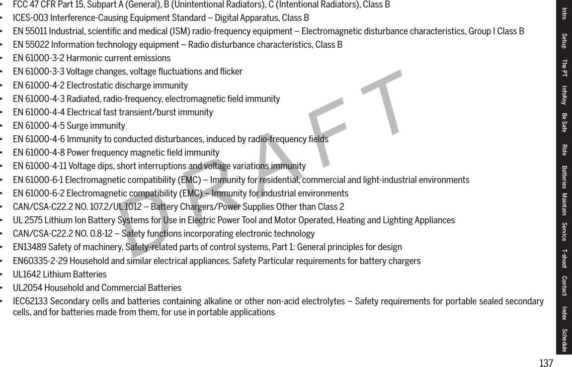 137DRAFT&bull; FCC 47 CFR Part 15, Subpart A (General), B (Unintentional Radiators), C (Intentional Radiators), Class B&bull; ICES-003 Interference-Causing Equipment Standard &ndash; Digital Apparatus, Class B&bull; EN 55011 Industrial, scientiﬁc and medical (ISM) radio-frequency equipment &ndash; Electromagnetic disturbance characteristics, Group I Class B&bull; EN 55022 Information technology equipment &ndash; Radio disturbance characteristics, Class B&bull; EN 61000-3-2 Harmonic current emissions&bull; EN 61000-3-3 Voltage changes, voltage ﬂuctuations and ﬂicker&bull; EN 61000-4-2 Electrostatic discharge immunity&bull; EN 61000-4-3 Radiated, radio-frequency, electromagnetic ﬁeld immunity&bull; EN 61000-4-4 Electrical fast transient/burst immunity&bull; EN 61000-4-5 Surge immunity&bull; EN 61000-4-6 Immunity to conducted disturbances, induced by radio-frequency ﬁelds&bull; EN 61000-4-8 Power frequency magnetic ﬁeld immunity&bull; EN 61000-4-11 Voltage dips, short interruptions and voltage variations immunity&bull; EN 61000-6-1 Electromagnetic compatibility (EMC) &ndash; Immunity for residential, commercial and light-industrial environments&bull; EN 61000-6-2 Electromagnetic compatibility (EMC) &ndash; Immunity for industrial environments&bull; CAN/CSA-C22.2 NO. 107.2/UL 1012 &ndash; Battery Chargers/Power Supplies Other than Class 2&bull; UL 2575 Lithium Ion Battery Systems for Use in Electric Power Tool and Motor Operated, Heating and Lighting Appliances&bull; CAN/CSA-C22.2 NO. 0.8-12 &ndash; Safety functions incorporating electronic technology&bull; EN13489 Safety of machinery, Safety-related parts of control systems, Part 1: General principles for design&bull; EN60335-2-29 Household and similar electrical appliances. Safety Particular requirements for battery chargers&bull; UL1642 Lithium Batteries&bull; UL2054 Household and Commercial Batteries&bull; IEC62133 Secondary cells and batteries containing alkaline or other non-acid electrolytes &ndash; Safety requirements for portable sealed secondary cells, and for batteries made from them, for use in portable applicationsIntro Setup The PT InfoKey Be Safe Ride Batteries Maintain Service T-shoot Contact  Index Schedule