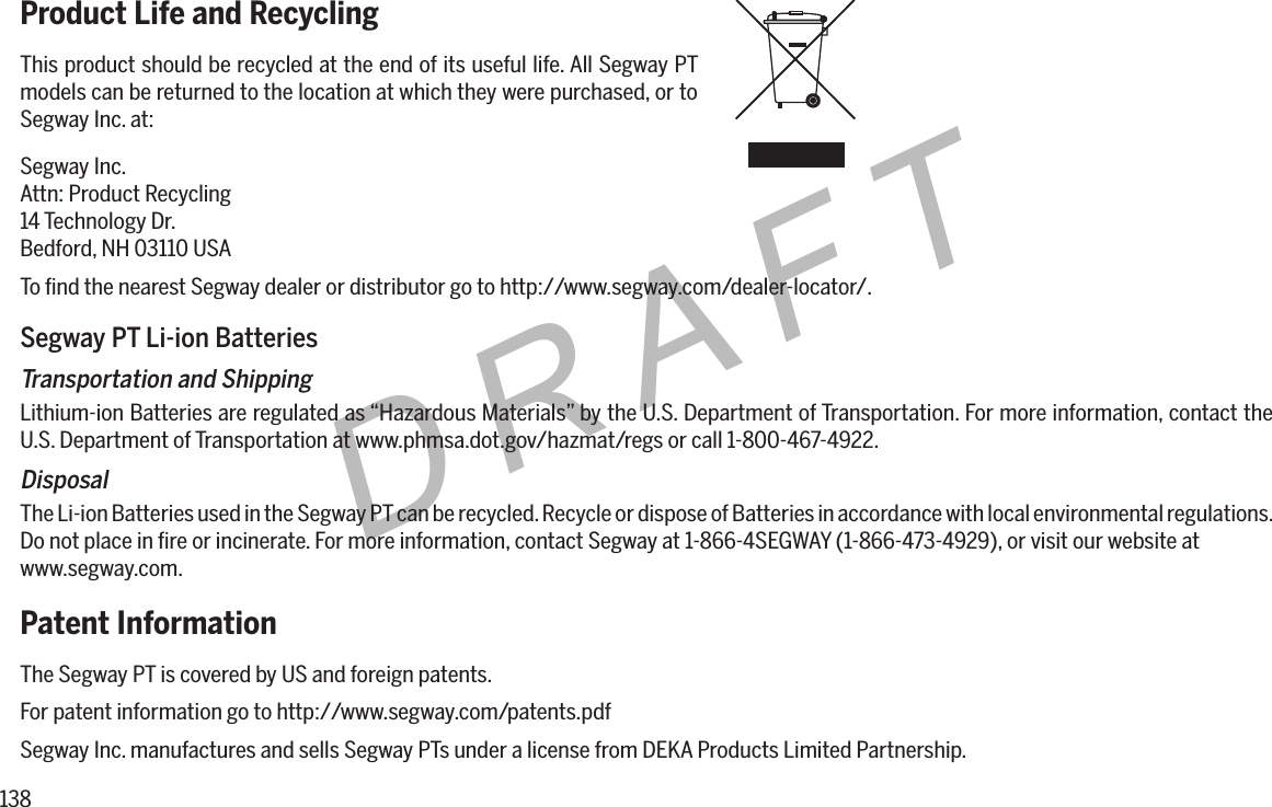 138DRAFTProduct Life and RecyclingThis product should be recycled at the end of its useful life. All Segway PT models can be returned to the location at which they were purchased, or to Segway Inc. at:Segway Inc.Attn: Product Recycling14 Technology Dr.Bedford, NH 03110 USATo ﬁnd the nearest Segway dealer or distributor go to http://www.segway.com/dealer-locator/.Segway PT Li-ion BatteriesTransportation and ShippingLithium-ion Batteries are regulated as &ldquo;Hazardous Materials&rdquo; by the U.S. Department of Transportation. For more information, contact the U.S. Department of Transportation at www.phmsa.dot.gov/hazmat/regs or call 1-800-467-4922.DisposalThe Li-ion Batteries used in the Segway PT can be recycled. Recycle or dispose of Batteries in accordance with local environmental regulations. Do not place in ﬁre or incinerate. For more information, contact Segway at 1-866-4SEGWAY (1-866-473-4929), or visit our website at www.segway.com.Patent InformationThe Segway PT is covered by US and foreign patents.For patent information go to http://www.segway.com/patents.pdfSegway Inc. manufactures and sells Segway PTs under a license from DEKA Products Limited Partnership.