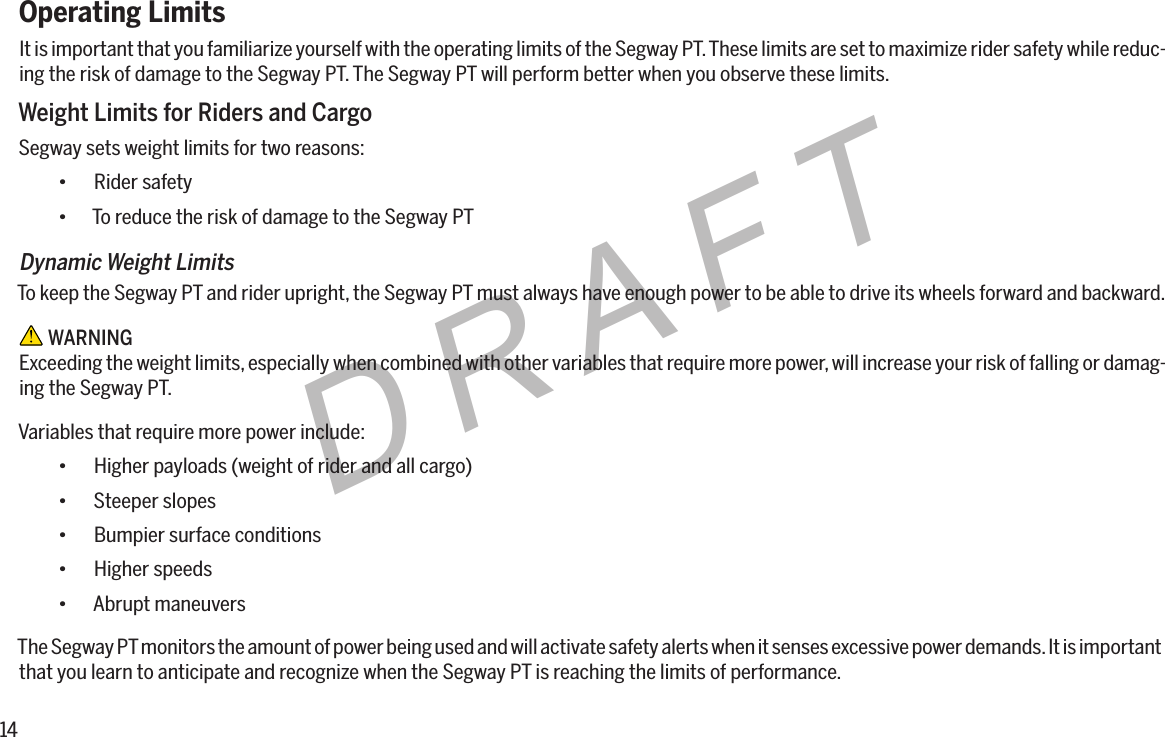 14DRAFTOperating LimitsIt is important that you familiarize yourself with the operating limits of the Segway PT. These limits are set to maximize rider safety while reduc-ing the risk of damage to the Segway PT. The Segway PT will perform better when you observe these limits.Weight Limits for Riders and CargoSegway sets weight limits for two reasons:&bull; Rider safety&bull; To reduce the risk of damage to the Segway PTDynamic Weight LimitsTo keep the Segway PT and rider upright, the Segway PT must always have enough power to be able to drive its wheels forward and backward. WARNINGExceeding the weight limits, especially when combined with other variables that require more power, will increase your risk of falling or damag-ing the Segway PT.Variables that require more power include:&bull; Higher payloads (weight of rider and all cargo)&bull; Steeper slopes&bull; Bumpier surface conditions&bull; Higher speeds&bull; Abrupt maneuversThe Segway PT monitors the amount of power being used and will activate safety alerts when it senses excessive power demands. It is important that you learn to anticipate and recognize when the Segway PT is reaching the limits of performance.