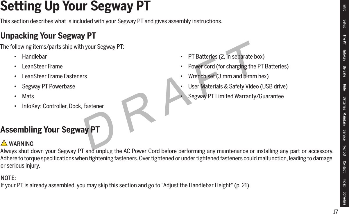 17DRAFTSetting Up Your Segway PTThis section describes what is included with your Segway PT and gives assembly instructions.Unpacking Your Segway PTThe following items/parts ship with your Segway PT:Assembling Your Segway PT WARNINGAlways shut down your Segway PT and unplug the AC Power Cord before performing any maintenance or installing any part or accessory. Adhere to torque speciﬁcations when tightening fasteners. Over tightened or under tightened fasteners could malfunction, leading to damage or serious injury.NOTE:If your PT is already assembled, you may skip this section and go to "Adjust the Handlebar Height" (p. 21).Intro Setup The PT InfoKey Be Safe Ride Batteries Maintain Service T-shoot Contact  Index Schedule&bull; Handlebar&bull; LeanSteer Frame&bull; LeanSteer Frame Fasteners&bull; Segway PT Powerbase&bull; Mats&bull; InfoKey: Controller, Dock, Fastener&bull; PT Batteries (2, in separate box)&bull; Power cord (for charging the PT Batteries)&bull; Wrench set (3 mm and 5 mm hex)&bull; User Materials &amp; Safety Video (USB drive)&bull; Segway PT Limited Warranty/Guarantee