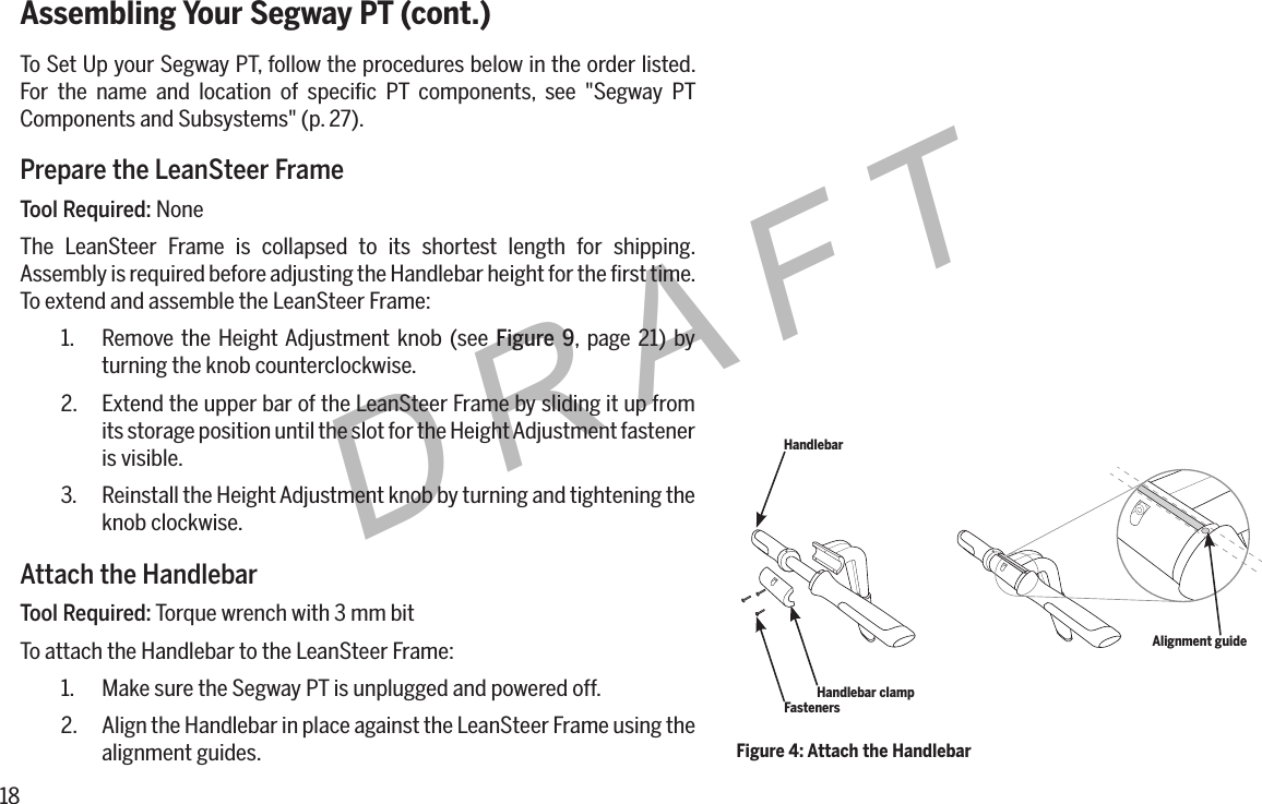 18DRAFTAssembling Your Segway PT (cont.)To Set Up your Segway PT, follow the procedures below in the order listed. For the name and location of speciﬁc PT components, see "Segway PT Components and Subsystems" (p. 27).Prepare the LeanSteer FrameTool Required: NoneThe LeanSteer Frame is collapsed to its shortest length for shipping. Assembly is required before adjusting the Handlebar height for the ﬁrst time. To extend and assemble the LeanSteer Frame:1.  Remove the Height Adjustment knob (see Figure 9, page 21) by turning the knob counterclockwise.2.  Extend the upper bar of the LeanSteer Frame by sliding it up from its storage position until the slot for the Height Adjustment fastener is visible.3.  Reinstall the Height Adjustment knob by turning and tightening the knob clockwise.Attach the HandlebarTool Required: Torque wrench with 3 mm bitTo attach the Handlebar to the LeanSteer Frame:1.  Make sure the Segway PT is unplugged and powered off.2.  Align the Handlebar in place against the LeanSteer Frame using the alignment guides. Figure 4: Attach the HandlebarHandlebarFastenersHandlebar clampAlignment guide
