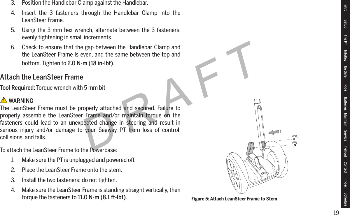 19DRAFT3.  Position the Handlebar Clamp against the Handlebar.4.  Insert the 3 fasteners through the Handlebar Clamp into the LeanSteer Frame.5.  Using the 3 mm hex wrench, alternate between the 3 fasteners, evenly tightening in small increments.6.  Check to ensure that the gap between the Handlebar Clamp and the LeanSteer Frame is even, and the same between the top and bottom. Tighten to 2.0N-m(18in-lbf).Attach the LeanSteer FrameTool Required: Torque wrench with 5 mm bit WARNINGThe LeanSteer Frame must be properly attached and secured. Failure to properly assemble the LeanSteer Frame and/or maintain torque on the fasteners could lead to an unexpected change in steering and result in serious injury and/or damage to your Segway PT from loss of control, collisions, and falls.To attach the LeanSteer Frame to the Powerbase:1.  Make sure the PT is unplugged and powered off.2.  Place the LeanSteer Frame onto the stem.3.  Install the two fasteners; do not tighten.4.  Make sure the LeanSteer Frame is standing straight vertically, then torque the fasteners to 11.0N-m(8.1ft-lbf).Intro Setup The PT InfoKey Be Safe Ride Batteries Maintain Service T-shoot Contact  Index ScheduleFigure 5: Attach LeanSteer Frame to Stem