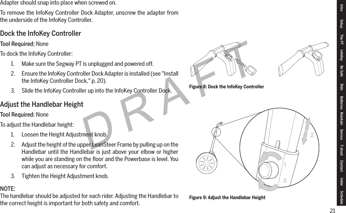 21DRAFTAdapter should snap into place when screwed on.To remove the InfoKey Controller Dock Adapter, unscrew the adapter from the underside of the InfoKey Controller.Dock the InfoKey ControllerTool Required: NoneTo dock the InfoKey Controller:1.  Make sure the Segway PT is unplugged and powered off.2.  Ensure the InfoKey Controller Dock Adapter is installed (see "Install the InfoKey Controller Dock," p. 20).3.  Slide the InfoKey Controller up into the InfoKey Controller Dock.Adjust the Handlebar HeightTool Required: NoneTo adjust the Handlebar height:1.  Loosen the Height Adjustment knob.2.  Adjust the height of the upper LeanSteer Frame by pulling up on the Handlebar until the Handlebar is just above your elbow or higher while you are standing on the ﬂoor and the Powerbase is level. You can adjust as necessary for comfort.3.  Tighten the Height Adjustment knob.NOTE:The handlebar should be adjusted for each rider. Adjusting the Handlebar to the correct height is important for both safety and comfort.Figure 8: Dock the InfoKey ControllerFigure 9: Adjust the Handlebar Height23Intro Setup The PT InfoKey Be Safe Ride Batteries Maintain Service T-shoot Contact  Index Schedule