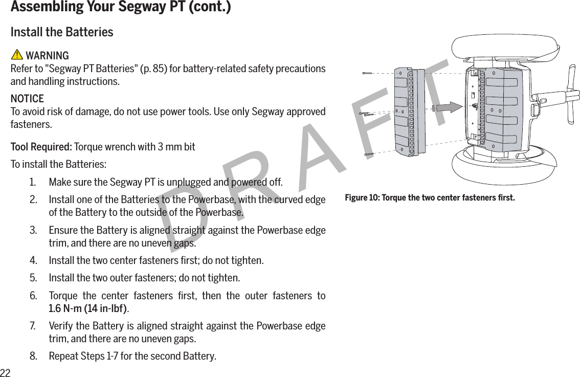22DRAFTAssembling Your Segway PT (cont.)Install the Batteries WARNINGRefer to "Segway PT Batteries" (p. 85) for battery-related safety precautions and handling instructions.NOTICETo avoid risk of damage, do not use power tools. Use only Segway approved fasteners.Tool Required: Torque wrench with 3 mm bitTo install the Batteries:1.  Make sure the Segway PT is unplugged and powered off.2.  Install one of the Batteries to the Powerbase, with the curved edge of the Battery to the outside of the Powerbase.3.  Ensure the Battery is aligned straight against the Powerbase edge trim, and there are no uneven gaps.4.  Install the two center fasteners ﬁrst; do not tighten.5.  Install the two outer fasteners; do not tighten.6.  Torque the center fasteners ﬁrst, then the outer fasteners to  1.6N-m(14in-lbf).7.  Verify the Battery is aligned straight against the Powerbase edge trim, and there are no uneven gaps.8.  Repeat Steps 1-7 for the second Battery.Figure 10: Torque the two center fasteners ﬁrst.