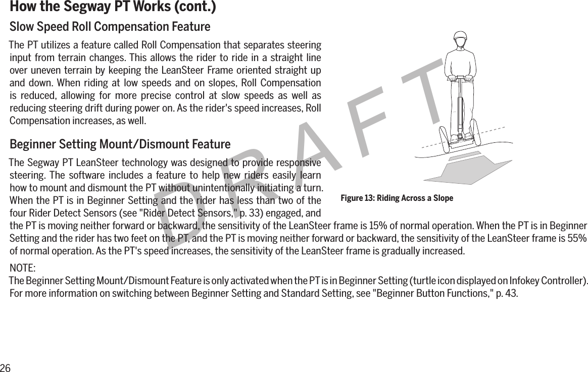 26DRAFTHow the Segway PT Works (cont.)Slow Speed Roll Compensation FeatureThe PT utilizes a feature called Roll Compensation that separates steering input from terrain changes. This allows the rider to ride in a straight line over uneven terrain by keeping the LeanSteer Frame oriented straight up and down. When riding at low speeds and on slopes, Roll Compensation is reduced, allowing for more precise control at slow speeds as well as reducing steering drift during power on. As the rider's speed increases, Roll Compensation increases, as well.Beginner Setting Mount/Dismount FeatureThe Segway PT LeanSteer technology was designed to provide responsive steering. The software includes a feature to help new riders easily learn how to mount and dismount the PT without unintentionally initiating a turn. When the PT is in Beginner Setting and the rider has less than two of the four Rider Detect Sensors (see "Rider Detect Sensors," p. 33) engaged, and the PT is moving neither forward or backward, the sensitivity of the LeanSteer frame is 15% of normal operation. When the PT is in Beginner Setting and the rider has two feet on the PT, and the PT is moving neither forward or backward, the sensitivity of the LeanSteer frame is 55% of normal operation. As the PT's speed increases, the sensitivity of the LeanSteer frame is gradually increased.NOTE:The Beginner Setting Mount/Dismount Feature is only activated when the PT is in Beginner Setting (turtle icon displayed on Infokey Controller). For more information on switching between Beginner Setting and Standard Setting, see "Beginner Button Functions," p. 43.Figure 13: Riding Across a Slope