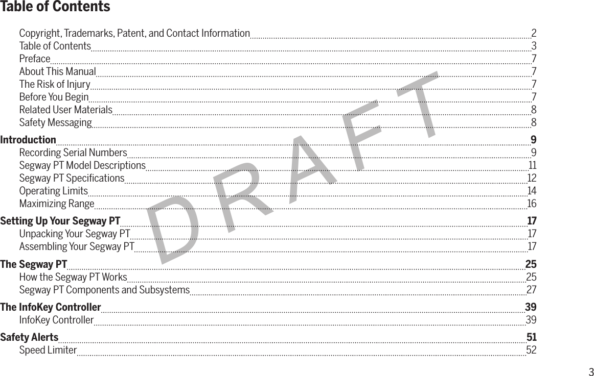 3DRAFTTable of ContentsCopyright, Trademarks, Patent, and Contact Information  2Table of Contents  3Preface  7About This Manual  7The Risk of Injury  7Before You Begin  7Related User Materials  8Safety Messaging  8Introduction  9Recording Serial Numbers  9Segway PT Model Descriptions  11Segway PT Speciﬁcations  12Operating Limits  14Maximizing Range  16Setting Up Your Segway PT  17Unpacking Your Segway PT  17Assembling Your Segway PT  17The Segway PT  25How the Segway PT Works  25Segway PT Components and Subsystems  27The InfoKey Controller  39InfoKey Controller  39Safety Alerts  51Speed Limiter  52
