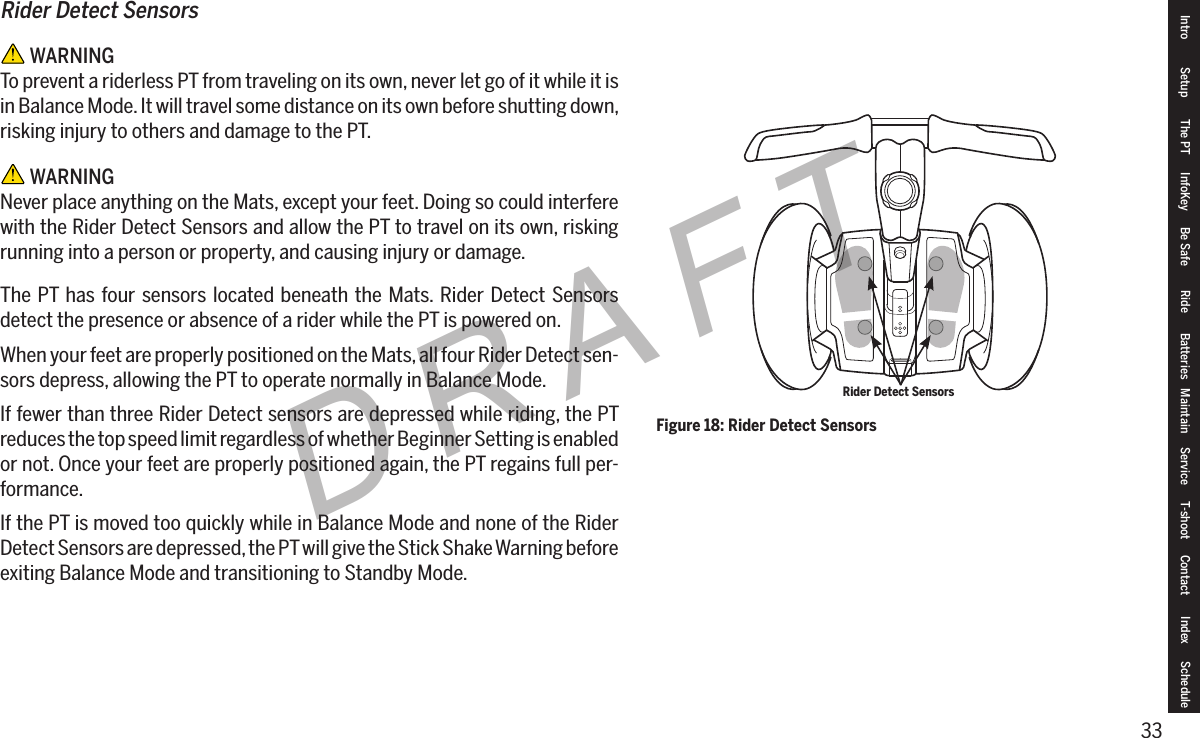 33DRAFTIntro Setup The PT InfoKey Be Safe Ride Batteries Maintain Service T-shoot Contact  Index ScheduleRider Detect Sensors WARNINGTo prevent a riderless PT from traveling on its own, never let go of it while it is in Balance Mode. It will travel some distance on its own before shutting down, risking injury to others and damage to the PT. WARNINGNever place anything on the Mats, except your feet. Doing so could interfere with the Rider Detect Sensors and allow the PT to travel on its own, risking running into a person or property, and causing injury or damage.The PT has four sensors located beneath the Mats. Rider Detect Sensors detect the presence or absence of a rider while the PT is powered on.When your feet are properly positioned on the Mats, all four Rider Detect sen-sors depress, allowing the PT to operate normally in Balance Mode.If fewer than three Rider Detect sensors are depressed while riding, the PT reduces the top speed limit regardless of whether Beginner Setting is enabled or not. Once your feet are properly positioned again, the PT regains full per-formance.If the PT is moved too quickly while in Balance Mode and none of the Rider Detect Sensors are depressed, the PT will give the Stick Shake Warning before exiting Balance Mode and transitioning to Standby Mode.Figure 18: Rider Detect SensorsRider Detect Sensors