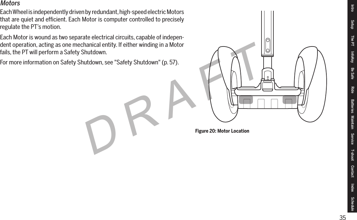 35DRAFTIntro Setup The PT InfoKey Be Safe Ride Batteries Maintain Service T-shoot Contact  Index ScheduleMotorsEach Wheel is independently driven by redundant, high-speed electric Motors that are quiet and efﬁcient. Each Motor is computer controlled to precisely regulate the PT&rsquo;s motion.Each Motor is wound as two separate electrical circuits, capable of indepen-dent operation, acting as one mechanical entity. If either winding in a Motor fails, the PT will perform a Safety Shutdown.For more information on Safety Shutdown, see "Safety Shutdown" (p. 57).Figure 20: Motor Location