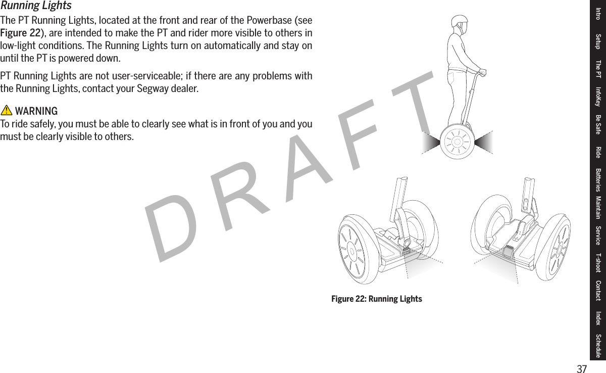37DRAFTRunning LightsThe PT Running Lights, located at the front and rear of the Powerbase (see Figure 22), are intended to make the PT and rider more visible to others in low-light conditions. The Running Lights turn on automatically and stay on until the PT is powered down.PT Running Lights are not user-serviceable; if there are any problems with the Running Lights, contact your Segway dealer. WARNINGTo ride safely, you must be able to clearly see what is in front of you and you must be clearly visible to others.Intro Setup The PT InfoKey Be Safe Ride Batteries Maintain Service T-shoot Contact  Index ScheduleFigure 22: Running Lights