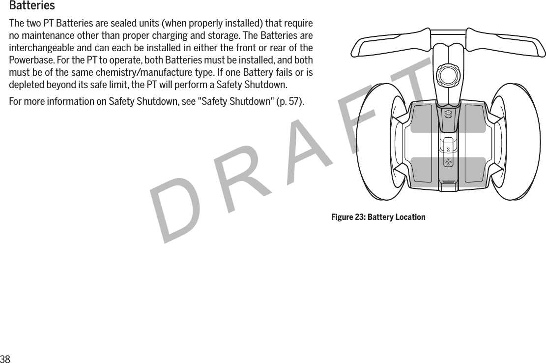 38DRAFTBatteriesThe two PT Batteries are sealed units (when properly installed) that require no maintenance other than proper charging and storage. The Batteries are interchangeable and can each be installed in either the front or rear of the Powerbase. For the PT to operate, both Batteries must be installed, and both must be of the same chemistry/manufacture type. If one Battery fails or is depleted beyond its safe limit, the PT will perform a Safety Shutdown.For more information on Safety Shutdown, see "Safety Shutdown" (p. 57).Figure 23: Battery Location
