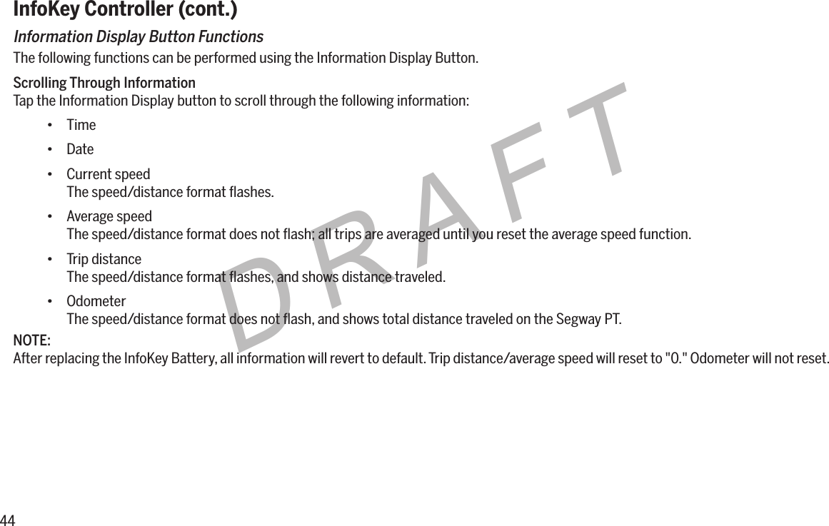 44DRAFTInfoKey Controller (cont.)Information Display Button FunctionsThe following functions can be performed using the Information Display Button.Scrolling Through InformationTap the Information Display button to scroll through the following information:&bull; Time&bull; Date&bull; Current speedThe speed/distance format ﬂashes.&bull; Average speedThe speed/distance format does not ﬂash; all trips are averaged until you reset the average speed function.&bull; Trip distanceThe speed/distance format ﬂashes, and shows distance traveled.&bull; OdometerThe speed/distance format does not ﬂash, and shows total distance traveled on the Segway PT.NOTE:After replacing the InfoKey Battery, all information will revert to default. Trip distance/average speed will reset to "0." Odometer will not reset.