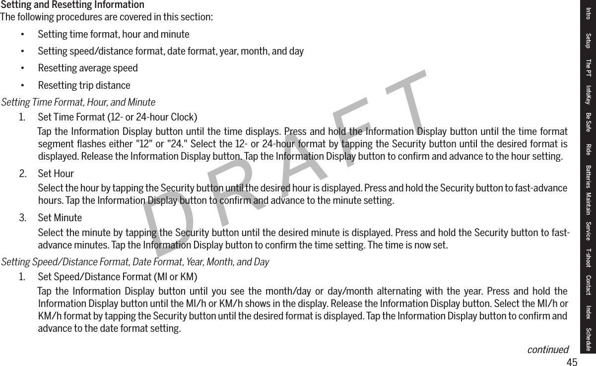 45DRAFTSetting and Resetting InformationThe following procedures are covered in this section:&bull; Setting time format, hour and minute&bull; Setting speed/distance format, date format, year, month, and day&bull; Resetting average speed&bull; Resetting trip distanceSetting Time Format, Hour, and Minute1.  Set Time Format (12- or 24-hour Clock)Tap the Information Display button until the time displays. Press and hold the Information Display button until the time format segment ﬂashes either "12" or "24." Select the 12- or 24-hour format by tapping the Security button until the desired format is displayed. Release the Information Display button. Tap the Information Display button to conﬁrm and advance to the hour setting.2.  Set HourSelect the hour by tapping the Security button until the desired hour is displayed. Press and hold the Security button to fast-advance hours. Tap the Information Display button to conﬁrm and advance to the minute setting.3.  Set MinuteSelect the minute by tapping the Security button until the desired minute is displayed. Press and hold the Security button to fast-advance minutes. Tap the Information Display button to conﬁrm the time setting. The time is now set.Setting Speed/Distance Format, Date Format, Year, Month, and Day1.  Set Speed/Distance Format (MI or KM)Tap the Information Display button until you see the month/day or day/month alternating with the year. Press and hold the Information Display button until the MI/h or KM/h shows in the display. Release the Information Display button. Select the MI/h or KM/h format by tapping the Security button until the desired format is displayed. Tap the Information Display button to conﬁrm and advance to the date format setting.Intro Setup The PT InfoKey Be Safe Ride Batteries Maintain Service T-shoot Contact  Index Schedulecontinued
