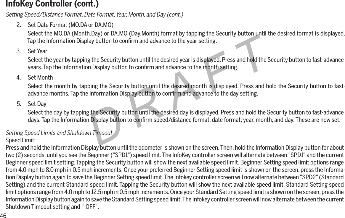46DRAFTInfoKey Controller (cont.)Setting Speed/Distance Format, Date Format, Year, Month, and Day (cont.)2.  Set Date Format (MO.DA or DA.MO)Select the MO.DA (Month.Day) or DA.MO (Day.Month) format by tapping the Security button until the desired format is displayed. Tap the Information Display button to conﬁrm and advance to the year setting.3.  Set YearSelect the year by tapping the Security button until the desired year is displayed. Press and hold the Security button to fast-advance years. Tap the Information Display button to conﬁrm and advance to the month setting.4.  Set MonthSelect the month by tapping the Security button until the desired month is displayed. Press and hold the Security button to fast-advance months. Tap the Information Display button to conﬁrm and advance to the day setting.5.  Set DaySelect the day by tapping the Security button until the desired day is displayed. Press and hold the Security button to fast-advance days. Tap the Information Display button to conﬁrm speed/distance format, date format, year, month, and day. These are now set.Setting Speed Limits and Shutdown TimeoutSpeed Limit:Press and hold the Information Display button until the odometer is shown on the screen. Then, hold the Information Display button for about two (2) seconds, until you see the Beginner ("SPD1") speed limit. The InfoKey controller screen will alternate between "SPD1" and the current Beginner speed limit setting. Tapping the Security button will show the next available speed limit. Beginner Setting speed limit options range from 4.0 mph to 8.0 mph in 0.5 mph increments. Once your preferred Beginner Setting speed limit is shown on the screen, press the Informa-tion Display button again to save the Beginner Setting speed limit. The Infokey controller screen will now alternate between "SPD2" (Standard Setting) and the current Standard speed limit. Tapping the Security button will show the next available speed limit. Standard Setting speed limit options range from 4.0 mph to 12.5 mph in 0.5 mph increments. Once your Standard Setting speed limit is shown on the screen, press the Information Display button again to save the Standard Setting speed limit. The Infokey controller screen will now alternate between the current Shutdown Timeout setting and "-OFF".