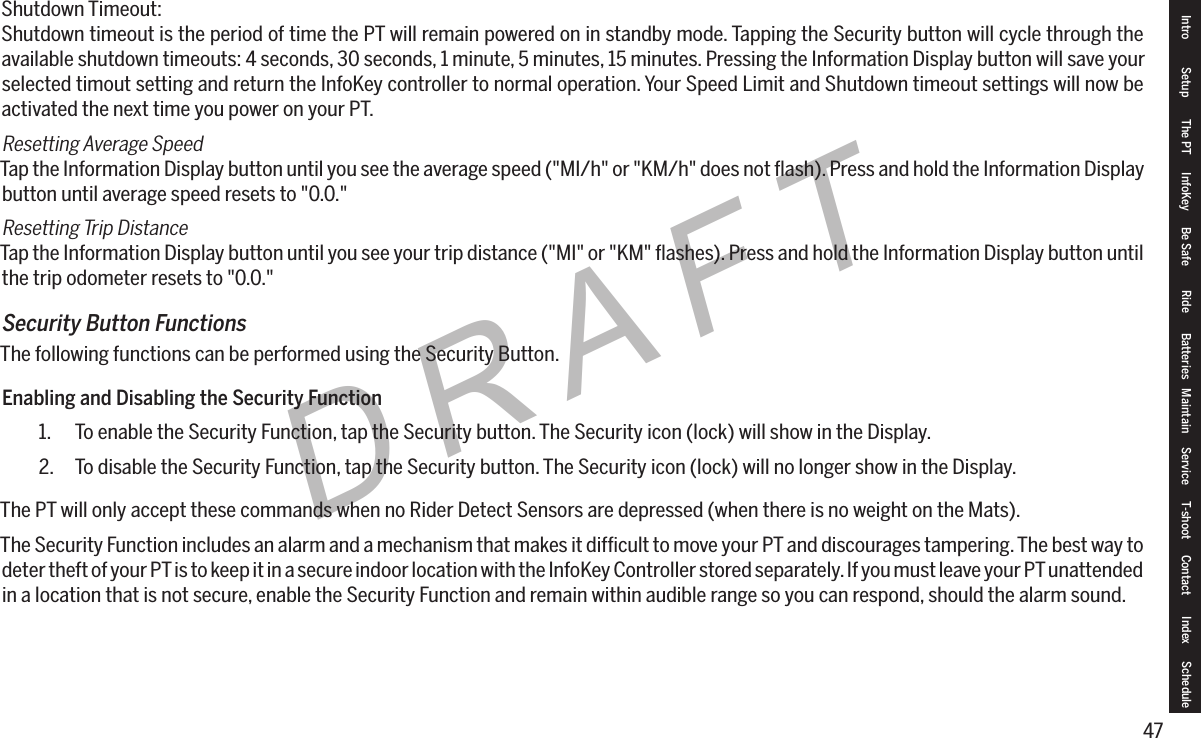 47DRAFTShutdown Timeout:Shutdown timeout is the period of time the PT will remain powered on in standby mode. Tapping the Security button will cycle through the available shutdown timeouts: 4 seconds, 30 seconds, 1 minute, 5 minutes, 15 minutes. Pressing the Information Display button will save your selected timout setting and return the InfoKey controller to normal operation. Your Speed Limit and Shutdown timeout settings will now be activated the next time you power on your PT.Resetting Average SpeedTap the Information Display button until you see the average speed ("MI/h" or "KM/h" does not ﬂash). Press and hold the Information Display button until average speed resets to "0.0."Resetting Trip DistanceTap the Information Display button until you see your trip distance ("MI" or "KM" ﬂashes). Press and hold the Information Display button until the trip odometer resets to "0.0."Security Button FunctionsThe following functions can be performed using the Security Button.Enabling and Disabling the Security Function1.  To enable the Security Function, tap the Security button. The Security icon (lock) will show in the Display.2.  To disable the Security Function, tap the Security button. The Security icon (lock) will no longer show in the Display.The PT will only accept these commands when no Rider Detect Sensors are depressed (when there is no weight on the Mats).The Security Function includes an alarm and a mechanism that makes it difﬁcult to move your PT and discourages tampering. The best way to deter theft of your PT is to keep it in a secure indoor location with the InfoKey Controller stored separately. If you must leave your PT unattended in a location that is not secure, enable the Security Function and remain within audible range so you can respond, should the alarm sound.Intro Setup The PT InfoKey Be Safe Ride Batteries Maintain Service T-shoot Contact  Index Schedule