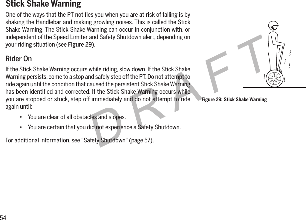 54DRAFTStick Shake WarningOne of the ways that the PT notiﬁes you when you are at risk of falling is by shaking the Handlebar and making growling noises. This is called the Stick Shake Warning. The Stick Shake Warning can occur in conjunction with, or independent of the Speed Limiter and Safety Shutdown alert, depending on your riding situation (see Figure 29).Rider OnIf the Stick Shake Warning occurs while riding, slow down. If the Stick Shake Warning persists, come to a stop and safely step off the PT. Do not attempt to ride again until the condition that caused the persistent Stick Shake Warning has been identiﬁed and corrected. If the Stick Shake Warning occurs while you are stopped or stuck, step off immediately and do not attempt to ride again until:&bull; You are clear of all obstacles and slopes.&bull; You are certain that you did not experience a Safety Shutdown.For additional information, see "Safety Shutdown" (page 57).Figure 29: Stick Shake Warning