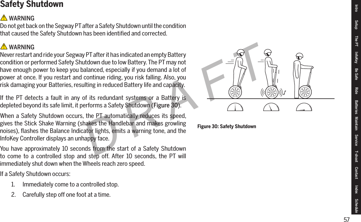 57DRAFTSafety Shutdown WARNINGDo not get back on the Segway PT after a Safety Shutdown until the condition that caused the Safety Shutdown has been identiﬁed and corrected. WARNINGNever restart and ride your Segway PT after it has indicated an empty Battery condition or performed Safety Shutdown due to low Battery. The PT may not have enough power to keep you balanced, especially if you demand a lot of power at once. If you restart and continue riding, you risk falling. Also, you risk damaging your Batteries, resulting in reduced Battery life and capacity.If the PT detects a fault in any of its redundant systems or a Battery is depleted beyond its safe limit, it performs a Safety Shutdown (Figure 30).When a Safety Shutdown occurs, the PT automatically reduces its speed, gives the Stick Shake Warning (shakes the Handlebar and makes growling noises), ﬂashes the Balance Indicator lights, emits a warning tone, and the InfoKey Controller displays an unhappy face.You have approximately 10 seconds from the start of a Safety Shutdown to come to a controlled stop and step off. After 10 seconds, the PT will immediately shut down when the Wheels reach zero speed.If a Safety Shutdown occurs:1.  Immediately come to a controlled stop.2.  Carefully step off one foot at a time.Figure 30: Safety ShutdownIntro Setup The PT InfoKey Be Safe Ride Batteries Maintain Service T-shoot Contact  Index Schedule