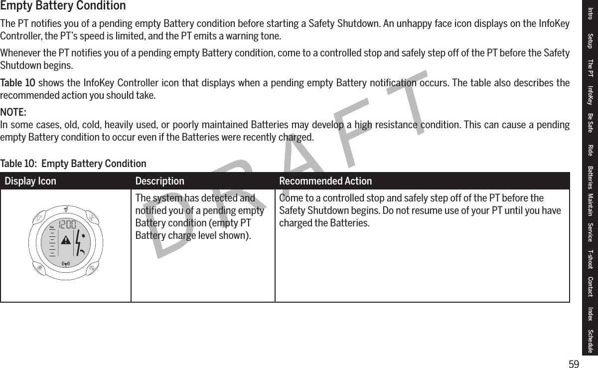 59DRAFTEmpty Battery ConditionThe PT notiﬁes you of a pending empty Battery condition before starting a Safety Shutdown. An unhappy face icon displays on the InfoKey Controller, the PT&rsquo;s speed is limited, and the PT emits a warning tone.Whenever the PT notiﬁes you of a pending empty Battery condition, come to a controlled stop and safely step off of the PT before the Safety Shutdown begins.Table 10 shows the InfoKey Controller icon that displays when a pending empty Battery notiﬁcation occurs. The table also describes the recommended action you should take.NOTE:In some cases, old, cold, heavily used, or poorly maintained Batteries may develop a high resistance condition. This can cause a pending empty Battery condition to occur even if the Batteries were recently charged.Display Icon Description Recommended ActionThe system has detected and notiﬁed you of a pending empty Battery condition (empty PT Battery charge level shown).Come to a controlled stop and safely step off of the PT before the Safety Shutdown begins. Do not resume use of your PT until you have charged the Batteries.Table 10:  Empty Battery ConditionIntro Setup The PT InfoKey Be Safe Ride Batteries Maintain Service T-shoot Contact  Index Schedule