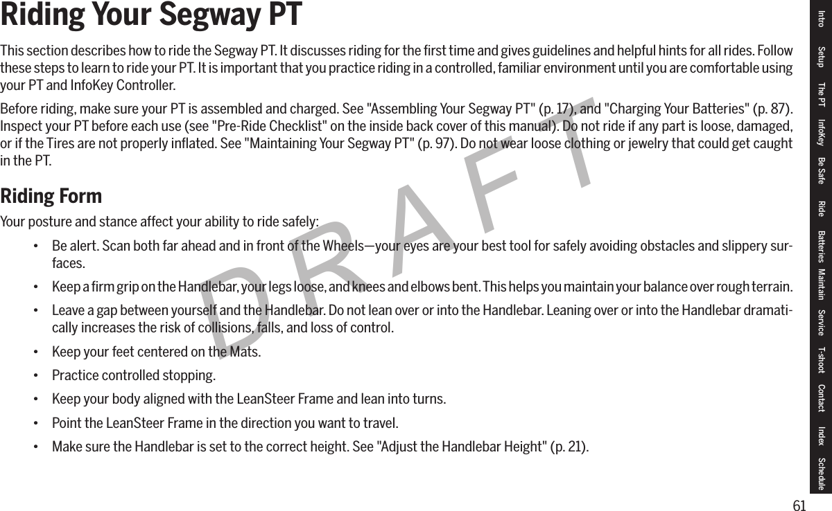 61DRAFTRiding Your Segway PTThis section describes how to ride the Segway PT. It discusses riding for the ﬁrst time and gives guidelines and helpful hints for all rides. Follow these steps to learn to ride your PT. It is important that you practice riding in a controlled, familiar environment until you are comfortable using your PT and InfoKey Controller.Before riding, make sure your PT is assembled and charged. See "Assembling Your Segway PT" (p. 17), and "Charging Your Batteries" (p. 87). Inspect your PT before each use (see "Pre-Ride Checklist" on the inside back cover of this manual). Do not ride if any part is loose, damaged, or if the Tires are not properly inﬂated. See "Maintaining Your Segway PT" (p. 97). Do not wear loose clothing or jewelry that could get caught in the PT.Riding FormYour posture and stance affect your ability to ride safely:&bull; Be alert. Scan both far ahead and in front of the Wheels&mdash;your eyes are your best tool for safely avoiding obstacles and slippery sur-faces.&bull; Keep a ﬁrm grip on the Handlebar, your legs loose, and knees and elbows bent. This helps you maintain your balance over rough terrain.&bull; Leave a gap between yourself and the Handlebar. Do not lean over or into the Handlebar. Leaning over or into the Handlebar dramati-cally increases the risk of collisions, falls, and loss of control.&bull; Keep your feet centered on the Mats.&bull; Practice controlled stopping.&bull; Keep your body aligned with the LeanSteer Frame and lean into turns.&bull; Point the LeanSteer Frame in the direction you want to travel.&bull; Make sure the Handlebar is set to the correct height. See "Adjust the Handlebar Height" (p. 21).Intro Setup The PT InfoKey Be Safe Ride Batteries Maintain Service T-shoot Contact  Index Schedule