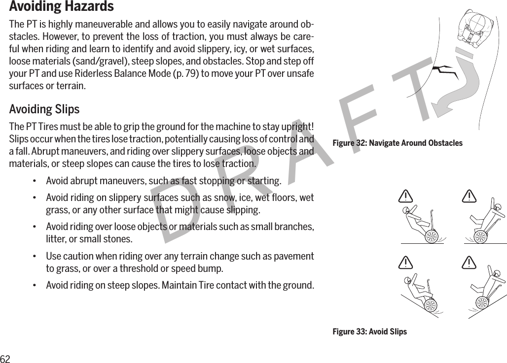 62DRAFTAvoiding HazardsThe PT is highly maneuverable and allows you to easily navigate around ob-stacles. However, to prevent the loss of traction, you must always be care-ful when riding and learn to identify and avoid slippery, icy, or wet surfaces, loose materials (sand/gravel), steep slopes, and obstacles. Stop and step off your PT and use Riderless Balance Mode (p. 79) to move your PT over unsafe surfaces or terrain.Avoiding SlipsThe PT Tires must be able to grip the ground for the machine to stay upright! Slips occur when the tires lose traction, potentially causing loss of control and a fall. Abrupt maneuvers, and riding over slippery surfaces, loose objects and materials, or steep slopes can cause the tires to lose traction.&bull; Avoid abrupt maneuvers, such as fast stopping or starting.&bull; Avoid riding on slippery surfaces such as snow, ice, wet ﬂoors, wet grass, or any other surface that might cause slipping.&bull; Avoid riding over loose objects or materials such as small branches, litter, or small stones.&bull; Use caution when riding over any terrain change such as pavement to grass, or over a threshold or speed bump.&bull; Avoid riding on steep slopes. Maintain Tire contact with the ground.Figure 32: Navigate Around ObstaclesFigure 33: Avoid Slips