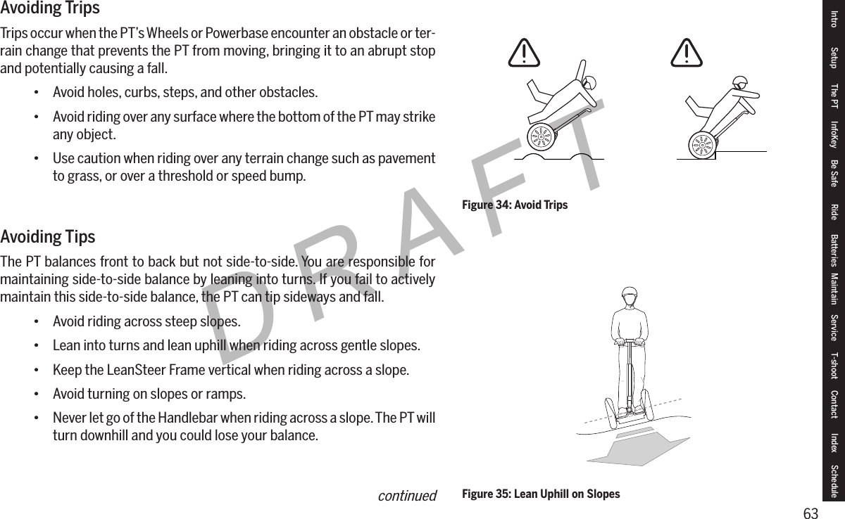 63DRAFTAvoiding TripsTrips occur when the PT&rsquo;s Wheels or Powerbase encounter an obstacle or ter-rain change that prevents the PT from moving, bringing it to an abrupt stop and potentially causing a fall.&bull; Avoid holes, curbs, steps, and other obstacles.&bull; Avoid riding over any surface where the bottom of the PT may strike any object.&bull; Use caution when riding over any terrain change such as pavement to grass, or over a threshold or speed bump.Avoiding TipsThe PT balances front to back but not side-to-side. You are responsible for maintaining side-to-side balance by leaning into turns. If you fail to actively maintain this side-to-side balance, the PT can tip sideways and fall.&bull; Avoid riding across steep slopes.&bull; Lean into turns and lean uphill when riding across gentle slopes.&bull; Keep the LeanSteer Frame vertical when riding across a slope.&bull; Avoid turning on slopes or ramps.&bull; Never let go of the Handlebar when riding across a slope. The PT will turn downhill and you could lose your balance.Figure 34: Avoid TripsFigure 35: Lean Uphill on SlopesIntro Setup The PT InfoKey Be Safe Ride Batteries Maintain Service T-shoot Contact  Index Schedulecontinued