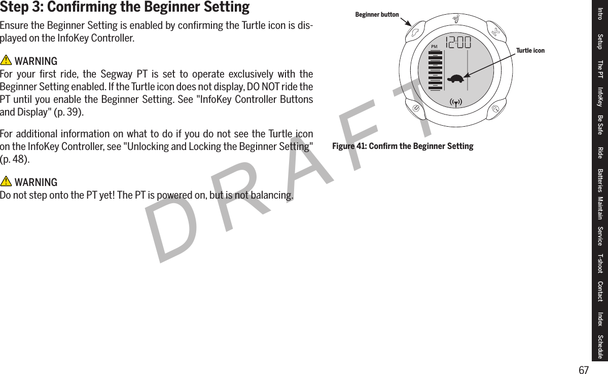 67DRAFTStep 3: Conﬁrming the Beginner SettingEnsure the Beginner Setting is enabled by conﬁrming the Turtle icon is dis-played on the InfoKey Controller. WARNINGFor your ﬁrst ride, the Segway PT is set to operate exclusively with the Beginner Setting enabled. If the Turtle icon does not display, DO NOT ride the PT until you enable the Beginner Setting. See "InfoKey Controller Buttons and Display" (p. 39).For additional information on what to do if you do not see the Turtle icon  on the InfoKey Controller, see "Unlocking and Locking the Beginner Setting" (p. 48). WARNINGDo not step onto the PT yet! The PT is powered on, but is not balancing.Figure 41: Conﬁrm the Beginner SettingBeginner buttonTurtle iconIntro Setup The PT InfoKey Be Safe Ride Batteries Maintain Service T-shoot Contact  Index Schedule