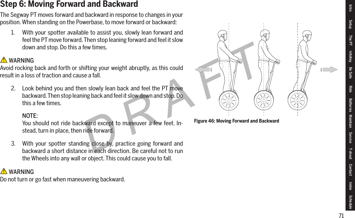 71DRAFTStep 6: Moving Forward and BackwardThe Segway PT moves forward and backward in response to changes in your position. When standing on the Powerbase, to move forward or backward:1.  With your spotter available to assist you, slowly lean forward and feel the PT move forward. Then stop leaning forward and feel it slow down and stop. Do this a few times. WARNINGAvoid rocking back and forth or shifting your weight abruptly, as this could result in a loss of traction and cause a fall.2.  Look behind you and then slowly lean back and feel the PT move backward. Then stop leaning back and feel it slow down and stop. Do this a few times.NOTE:You should not ride backward except to maneuver a few feet. In-stead, turn in place, then ride forward.3.  With your spotter standing close by, practice going forward and backward a short distance in each direction. Be careful not to run the Wheels into any wall or object. This could cause you to fall. WARNINGDo not turn or go fast when maneuvering backward.Figure 46: Moving Forward and BackwardIntro Setup The PT InfoKey Be Safe Ride Batteries Maintain Service T-shoot Contact  Index Schedule