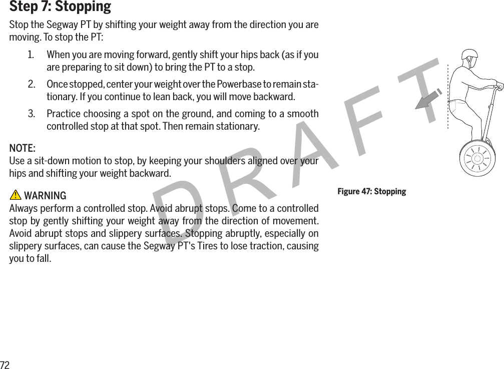 72DRAFTStep 7: StoppingStop the Segway PT by shifting your weight away from the direction you are moving. To stop the PT:1.  When you are moving forward, gently shift your hips back (as if you are preparing to sit down) to bring the PT to a stop.2.  Once stopped, center your weight over the Powerbase to remain sta-tionary. If you continue to lean back, you will move backward.3.  Practice choosing a spot on the ground, and coming to a smooth controlled stop at that spot. Then remain stationary.NOTE:Use a sit-down motion to stop, by keeping your shoulders aligned over your hips and shifting your weight backward. WARNINGAlways perform a controlled stop. Avoid abrupt stops. Come to a controlled stop by gently shifting your weight away from the direction of movement. Avoid abrupt stops and slippery surfaces. Stopping abruptly, especially on slippery surfaces, can cause the Segway PT's Tires to lose traction, causing you to fall.Figure 47: Stopping
