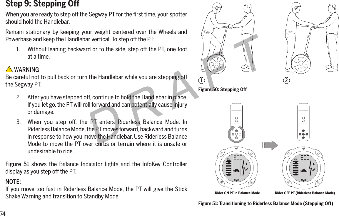 74DRAFTStep 9: Stepping OffWhen you are ready to step off the Segway PT for the ﬁrst time, your spotter should hold the Handlebar.Remain stationary by keeping your weight centered over the Wheels and Powerbase and keep the Handlebar vertical. To step off the PT:1.  Without leaning backward or to the side, step off the PT, one foot at a time. WARNINGBe careful not to pull back or turn the Handlebar while you are stepping off the Segway PT.2.  After you have stepped off, continue to hold the Handlebar in place. If you let go, the PT will roll forward and can potentially cause injury or damage.3.  When you step off, the PT enters Riderless Balance Mode. In Riderless Balance Mode, the PT moves forward, backward and turns in response to how you move the Handlebar. Use Riderless Balance Mode to move the PT over curbs or terrain where it is unsafe or undesirable to ride.Figure 51 shows the Balance Indicator lights and the InfoKey Controller display as you step off the PT.NOTE:If you move too fast in Riderless Balance Mode, the PT will give the Stick Shake Warning and transition to Standby Mode.Figure 50: Stepping Off12Figure 51: Transitioning to Riderless Balance Mode (Stepping Off)Rider ON PT in Balance Mode Rider OFF PT (Riderless Balance Mode)