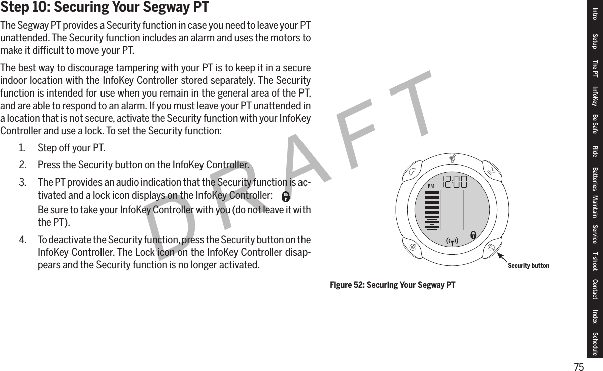 75DRAFTStep 10: Securing Your Segway PTThe Segway PT provides a Security function in case you need to leave your PT unattended. The Security function includes an alarm and uses the motors to make it difﬁcult to move your PT.The best way to discourage tampering with your PT is to keep it in a secure indoor location with the InfoKey Controller stored separately. The Security function is intended for use when you remain in the general area of the PT, and are able to respond to an alarm. If you must leave your PT unattended in a location that is not secure, activate the Security function with your InfoKey Controller and use a lock. To set the Security function:1.  Step off your PT.2.  Press the Security button on the InfoKey Controller.3.  The PT provides an audio indication that the Security function is ac-tivated and a lock icon displays on the InfoKey Controller:Be sure to take your InfoKey Controller with you (do not leave it with the PT).4.  To deactivate the Security function, press the Security button on the InfoKey Controller. The Lock icon on the InfoKey Controller disap-pears and the Security function is no longer activated.Figure 52: Securing Your Segway PTSecurity buttonIntro Setup The PT InfoKey Be Safe Ride Batteries Maintain Service T-shoot Contact  Index Schedule