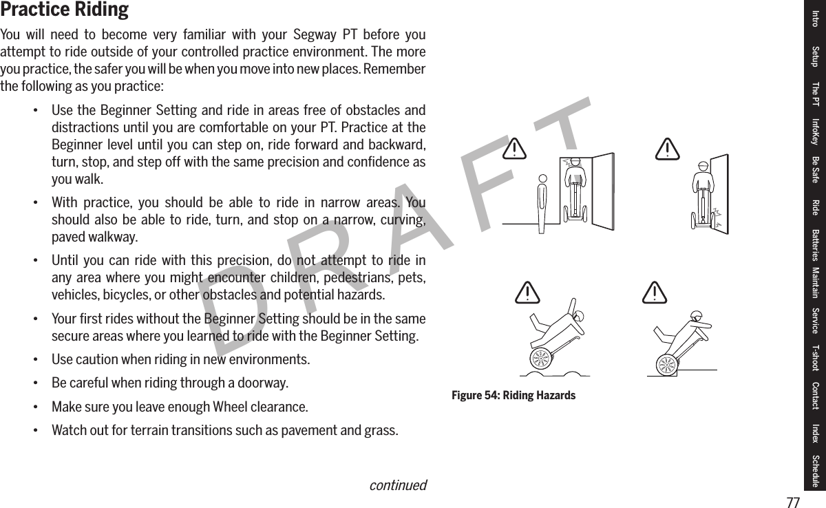 77DRAFTPractice RidingYou will need to become very familiar with your Segway PT before you attempt to ride outside of your controlled practice environment. The more you practice, the safer you will be when you move into new places. Remember the following as you practice:&bull; Use the Beginner Setting and ride in areas free of obstacles and distractions until you are comfortable on your PT. Practice at the Beginner level until you can step on, ride forward and backward, turn, stop, and step off with the same precision and conﬁdence as you walk.&bull; With practice, you should be able to ride in narrow areas. You should also be able to ride, turn, and stop on a narrow, curving, paved walkway.&bull; Until you can ride with this precision, do not attempt to ride in any area where you might encounter children, pedestrians, pets, vehicles, bicycles, or other obstacles and potential hazards.&bull; Your ﬁrst rides without the Beginner Setting should be in the same secure areas where you learned to ride with the Beginner Setting.&bull; Use caution when riding in new environments.&bull; Be careful when riding through a doorway.&bull; Make sure you leave enough Wheel clearance.&bull; Watch out for terrain transitions such as pavement and grass.Figure 54: Riding HazardsIntro Setup The PT InfoKey Be Safe Ride Batteries Maintain Service T-shoot Contact  Index Schedulecontinued
