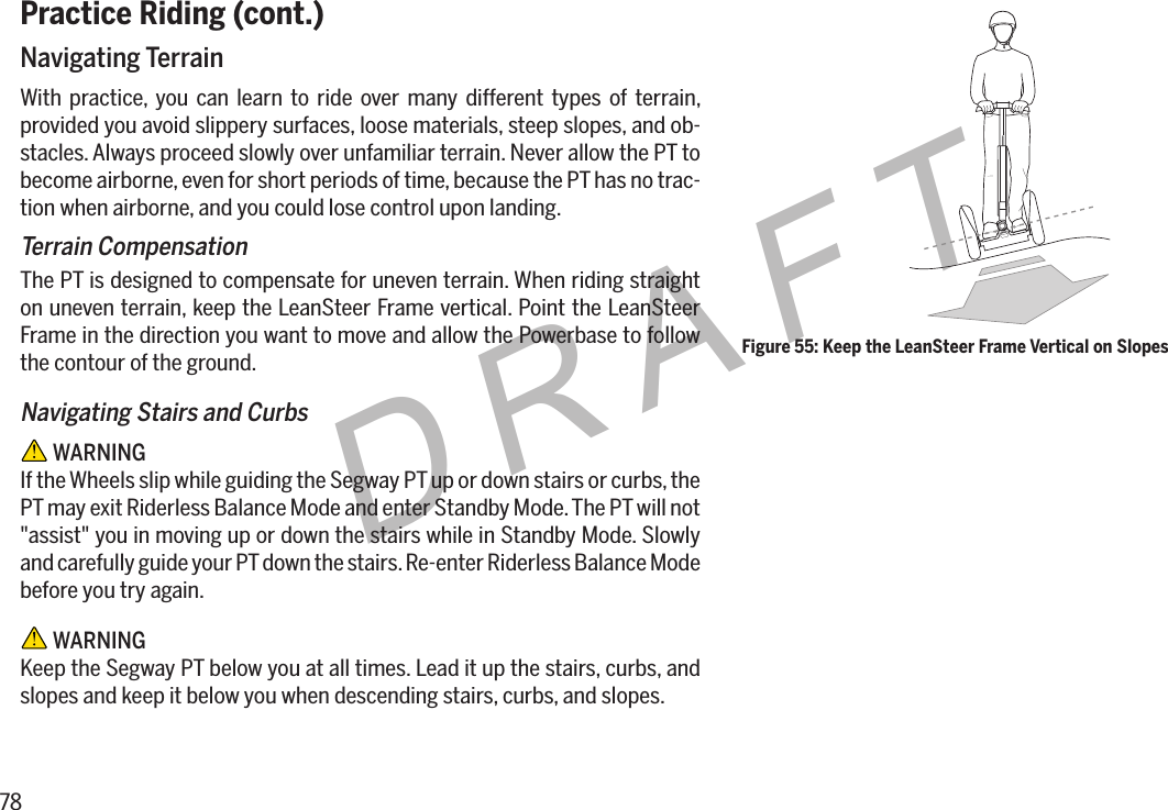 78DRAFTPractice Riding (cont.)Navigating TerrainWith practice, you can learn to ride over many different types of terrain, provided you avoid slippery surfaces, loose materials, steep slopes, and ob-stacles. Always proceed slowly over unfamiliar terrain. Never allow the PT to become airborne, even for short periods of time, because the PT has no trac-tion when airborne, and you could lose control upon landing.Terrain CompensationThe PT is designed to compensate for uneven terrain. When riding straight on uneven terrain, keep the LeanSteer Frame vertical. Point the LeanSteer Frame in the direction you want to move and allow the Powerbase to follow the contour of the ground.Navigating Stairs and Curbs WARNINGIf the Wheels slip while guiding the Segway PT up or down stairs or curbs, the PT may exit Riderless Balance Mode and enter Standby Mode. The PT will not "assist" you in moving up or down the stairs while in Standby Mode. Slowly and carefully guide your PT down the stairs. Re-enter Riderless Balance Mode before you try again. WARNINGKeep the Segway PT below you at all times. Lead it up the stairs, curbs, and slopes and keep it below you when descending stairs, curbs, and slopes.Figure 55: Keep the LeanSteer Frame Vertical on Slopes