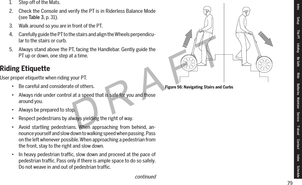 79DRAFTFigure 56: Navigating Stairs and Curbs1.  Step off of the Mats.2.  Check the Console and verify the PT is in Riderless Balance Mode (see Table 3, p. 31).3.  Walk around so you are in front of the PT.4.  Carefully guide the PT to the stairs and align the Wheels perpendicu-lar to the stairs or curb.5.  Always stand above the PT, facing the Handlebar. Gently guide the PT up or down, one step at a time. Riding EtiquetteUser proper etiquette when riding your PT.&bull; Be careful and considerate of others.&bull; Always ride under control at a speed that is safe for you and those around you.&bull; Always be prepared to stop.&bull; Respect pedestrians by always yielding the right of way.&bull; Avoid startling pedestrians. When approaching from behind, an-nounce yourself and slow down to walking speed when passing. Pass on the left whenever possible. When approaching a pedestrian from the front, stay to the right and slow down.&bull; In heavy pedestrian trafﬁc, slow down and proceed at the pace of pedestrian trafﬁc. Pass only if there is ample space to do so safely. Do not weave in and out of pedestrian trafﬁc.Intro Setup The PT InfoKey Be Safe Ride Batteries Maintain Service T-shoot Contact  Index Schedulecontinued