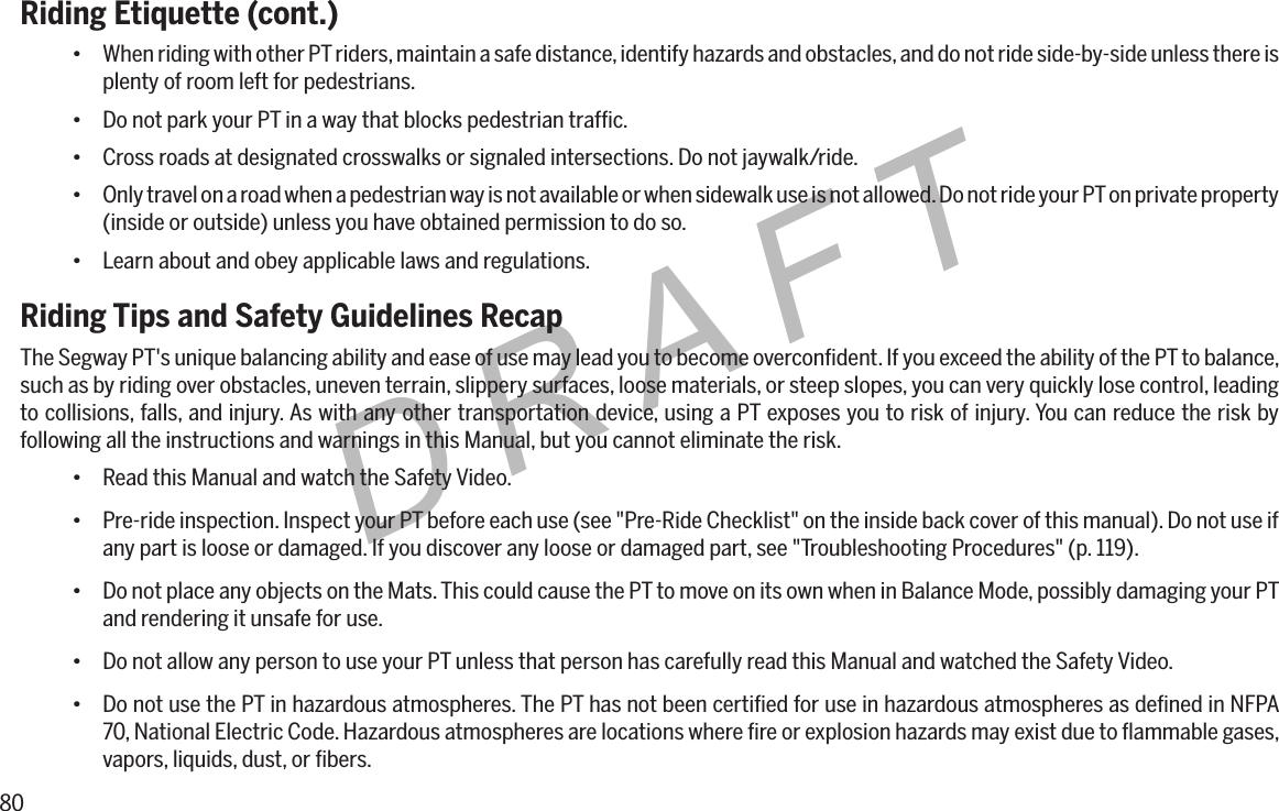 80DRAFTRiding Etiquette (cont.)&bull; When riding with other PT riders, maintain a safe distance, identify hazards and obstacles, and do not ride side-by-side unless there is plenty of room left for pedestrians.&bull; Do not park your PT in a way that blocks pedestrian trafﬁc.&bull; Cross roads at designated crosswalks or signaled intersections. Do not jaywalk/ride.&bull; Only travel on a road when a pedestrian way is not available or when sidewalk use is not allowed. Do not ride your PT on private property (inside or outside) unless you have obtained permission to do so.&bull; Learn about and obey applicable laws and regulations.Riding Tips and Safety Guidelines RecapThe Segway PT's unique balancing ability and ease of use may lead you to become overconﬁdent. If you exceed the ability of the PT to balance, such as by riding over obstacles, uneven terrain, slippery surfaces, loose materials, or steep slopes, you can very quickly lose control, leading to collisions, falls, and injury. As with any other transportation device, using a PT exposes you to risk of injury. You can reduce the risk by following all the instructions and warnings in this Manual, but you cannot eliminate the risk.&bull; Read this Manual and watch the Safety Video.&bull; Pre-ride inspection. Inspect your PT before each use (see "Pre-Ride Checklist" on the inside back cover of this manual). Do not use if any part is loose or damaged. If you discover any loose or damaged part, see "Troubleshooting Procedures" (p. 119).&bull; Do not place any objects on the Mats. This could cause the PT to move on its own when in Balance Mode, possibly damaging your PT and rendering it unsafe for use.&bull; Do not allow any person to use your PT unless that person has carefully read this Manual and watched the Safety Video.&bull; Do not use the PT in hazardous atmospheres. The PT has not been certiﬁed for use in hazardous atmospheres as deﬁned in NFPA 70, National Electric Code. Hazardous atmospheres are locations where ﬁre or explosion hazards may exist due to ﬂammable gases, vapors, liquids, dust, or ﬁbers.