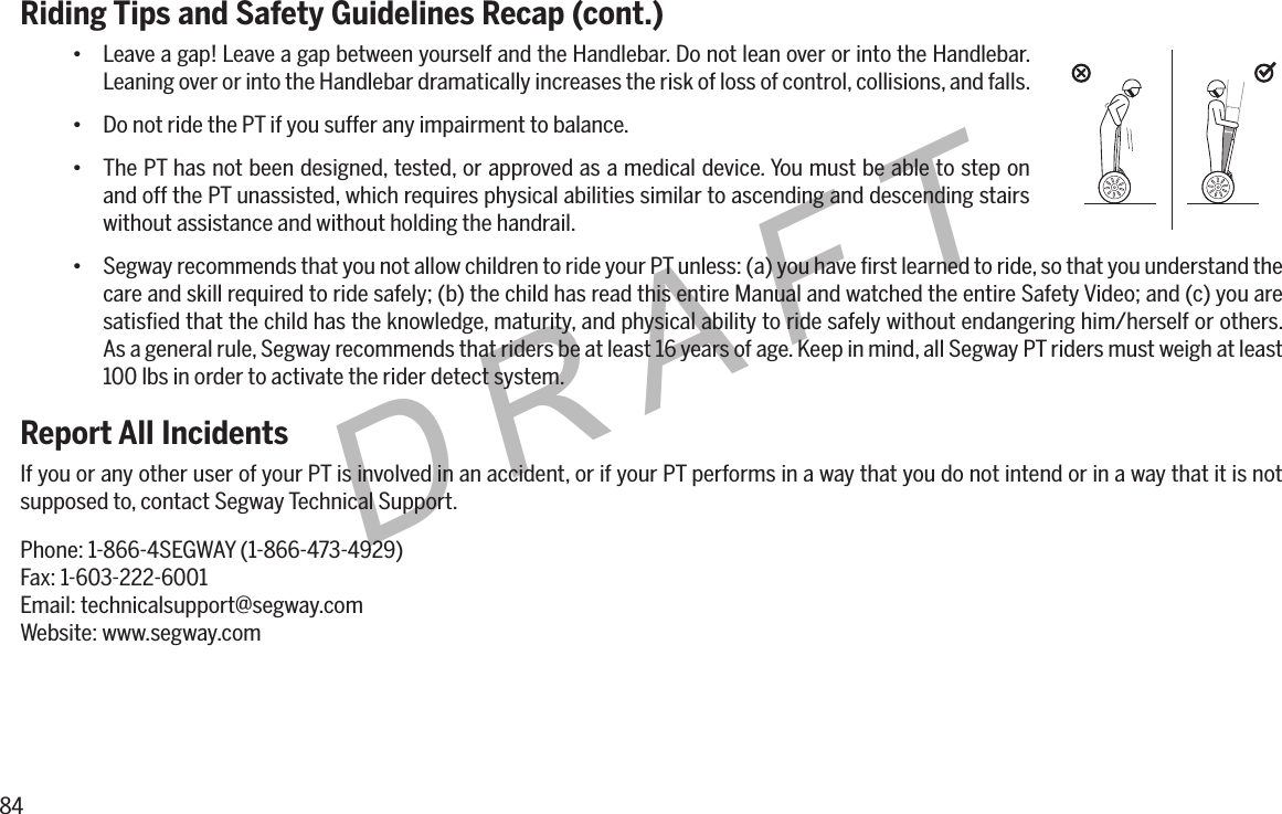 84DRAFTRiding Tips and Safety Guidelines Recap (cont.)&bull; Leave a gap! Leave a gap between yourself and the Handlebar. Do not lean over or into the Handlebar. Leaning over or into the Handlebar dramatically increases the risk of loss of control, collisions, and falls.&bull; Do not ride the PT if you suffer any impairment to balance.&bull; The PT has not been designed, tested, or approved as a medical device. You must be able to step on and off the PT unassisted, which requires physical abilities similar to ascending and descending stairs without assistance and without holding the handrail.&bull; Segway recommends that you not allow children to ride your PT unless: (a) you have ﬁrst learned to ride, so that you understand the care and skill required to ride safely; (b) the child has read this entire Manual and watched the entire Safety Video; and (c) you are satisﬁed that the child has the knowledge, maturity, and physical ability to ride safely without endangering him/herself or others. As a general rule, Segway recommends that riders be at least 16 years of age. Keep in mind, all Segway PT riders must weigh at least 100 lbs in order to activate the rider detect system.Report All IncidentsIf you or any other user of your PT is involved in an accident, or if your PT performs in a way that you do not intend or in a way that it is not supposed to, contact Segway Technical Support.Phone: 1-866-4SEGWAY (1-866-473-4929)Fax: 1-603-222-6001Email: technicalsupport@segway.comWebsite: www.segway.com
