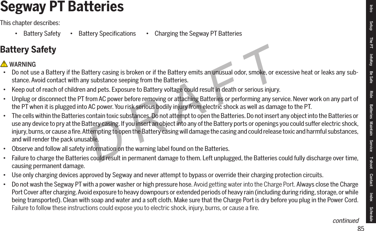 85DRAFTSegway PT Batteries This chapter describes:&bull; Battery SafetyBattery Safety WARNING&bull; Do not use a Battery if the Battery casing is broken or if the Battery emits an unusual odor, smoke, or excessive heat or leaks any sub-stance. Avoid contact with any substance seeping from the Batteries.&bull; Keep out of reach of children and pets. Exposure to Battery voltage could result in death or serious injury.&bull; Unplug or disconnect the PT from AC power before removing or attaching Batteries or performing any service. Never work on any part of the PT when it is plugged into AC power. You risk serious bodily injury from electric shock as well as damage to the PT.&bull; The cells within the Batteries contain toxic substances. Do not attempt to open the Batteries. Do not insert any object into the Batteries or use any device to pry at the Battery casing. If you insert an object into any of the Battery ports or openings you could suffer electric shock, injury, burns, or cause a ﬁre. Attempting to open the Battery casing will damage the casing and could release toxic and harmful substances, and will render the pack unusable.&bull; Observe and follow all safety information on the warning label found on the Batteries.&bull; Failure to charge the Batteries could result in permanent damage to them. Left unplugged, the Batteries could fully discharge over time, causing permanent damage.&bull; Use only charging devices approved by Segway and never attempt to bypass or override their charging protection circuits.&bull; Do not wash the Segway PT with a power washer or high pressure hose. Avoid getting water into the Charge Port. Always close the Charge Port Cover after charging. Avoid exposure to heavy downpours or extended periods of heavy rain (including during riding, storage, or while being transported). Clean with soap and water and a soft cloth. Make sure that the Charge Port is dry before you plug in the Power Cord. Failure to follow these instructions could expose you to electric shock, injury, burns, or cause a ﬁre.&bull; Battery Speciﬁcations &bull; Charging the Segway PT BatteriesIntro Setup The PT InfoKey Be Safe Ride Batteries Maintain Service T-shoot Contact  Index Schedulecontinued