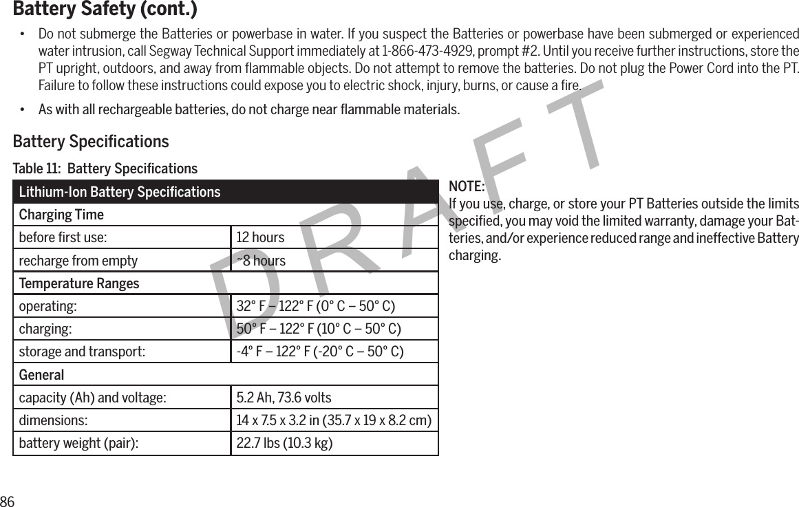 86DRAFTBattery Safety (cont.)&bull; Do not submerge the Batteries or powerbase in water. If you suspect the Batteries or powerbase have been submerged or experienced water intrusion, call Segway Technical Support immediately at 1-866-473-4929, prompt #2. Until you receive further instructions, store the PT upright, outdoors, and away from ﬂammable objects. Do not attempt to remove the batteries. Do not plug the Power Cord into the PT. Failure to follow these instructions could expose you to electric shock, injury, burns, or cause a ﬁre.&bull; As with all rechargeable batteries, do not charge near ﬂammable materials.BatterySpecicationsLithium-IonBatterySpecicationsCharging Timebefore ﬁrst use: 12 hoursrecharge from empty ~8 hoursTemperature Rangesoperating: 32&deg; F &ndash; 122&deg; F (0&deg; C &ndash; 50&deg; C)charging: 50&deg; F &ndash; 122&deg; F (10&deg; C &ndash; 50&deg; C)storage and transport: -4&deg; F &ndash; 122&deg; F (-20&deg; C &ndash; 50&deg; C)Generalcapacity (Ah) and voltage: 5.2 Ah, 73.6 voltsdimensions: 14 x 7.5 x 3.2 in (35.7 x 19 x 8.2 cm)battery weight (pair): 22.7 lbs (10.3 kg)Table11:BatterySpecicationsNOTE:If you use, charge, or store your PT Batteries outside the limits speciﬁed, you may void the limited warranty, damage your Bat-teries, and/or experience reduced range and ineffective Battery charging.