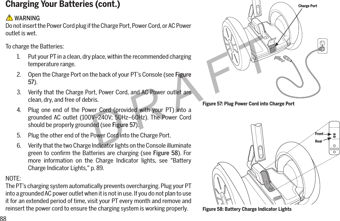 88DRAFTCharging Your Batteries (cont.) WARNINGDo not insert the Power Cord plug if the Charge Port, Power Cord, or AC Power outlet is wet.To charge the Batteries:1.  Put your PT in a clean, dry place, within the recommended charging temperature range.2.  Open the Charge Port on the back of your PT&rsquo;s Console (see Figure 57).3.  Verify that the Charge Port, Power Cord, and AC Power outlet are clean, dry, and free of debris.4.  Plug one end of the Power Cord (provided with your PT) into a grounded AC outlet (100V&ndash;240V; 50Hz&ndash;60Hz). The Power Cord should be properly grounded (see Figure 57).5.  Plug the other end of the Power Cord into the Charge Port.6.  Verify that the two Charge Indicator lights on the Console illuminate green to conﬁrm the Batteries are charging (see Figure 58). For more information on the Charge Indicator lights, see "Battery Charge Indicator Lights," p. 89.NOTE:The PT&rsquo;s charging system automatically prevents overcharging. Plug your PT into a grounded AC power outlet when it is not in use. If you do not plan to use it for an extended period of time, visit your PT every month and remove and reinsert the power cord to ensure the charging system is working properly.Figure 57: Plug Power Cord into Charge PortCharge PortFigure 58: Battery Charge Indicator LightsFrontRear