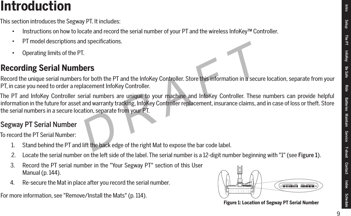 9DRAFTIntroductionThis section introduces the Segway PT. It includes:&bull; Instructions on how to locate and record the serial number of your PT and the wireless InfoKey&trade; Controller.&bull; PT model descriptions and speciﬁcations.&bull; Operating limits of the PT.Recording Serial NumbersRecord the unique serial numbers for both the PT and the InfoKey Controller. Store this information in a secure location, separate from your PT, in case you need to order a replacement InfoKey Controller.The PT and InfoKey Controller serial numbers are unique to your machine and InfoKey Controller. These numbers can provide helpful information in the future for asset and warranty tracking, InfoKey Controller replacement, insurance claims, and in case of loss or theft. Store the serial numbers in a secure location, separate from your PT.Segway PT Serial NumberTo record the PT Serial Number:1.  Stand behind the PT and lift the back edge of the right Mat to expose the bar code label.2.  Locate the serial number on the left side of the label. The serial number is a 12-digit number beginning with "1" (see Figure 1).3.  Record the PT serial number in the "Your Segway PT" section of this User Manual (p. 144).4.  Re-secure the Mat in place after you record the serial number.For more information, see "Remove/Install the Mats" (p. 114).S M012345678901  SER       MOD  1680400011Figure 1: Location of Segway PT Serial NumberIntro Setup The PT InfoKey Be Safe Ride Batteries Maintain Service T-shoot Contact  Index Schedule
