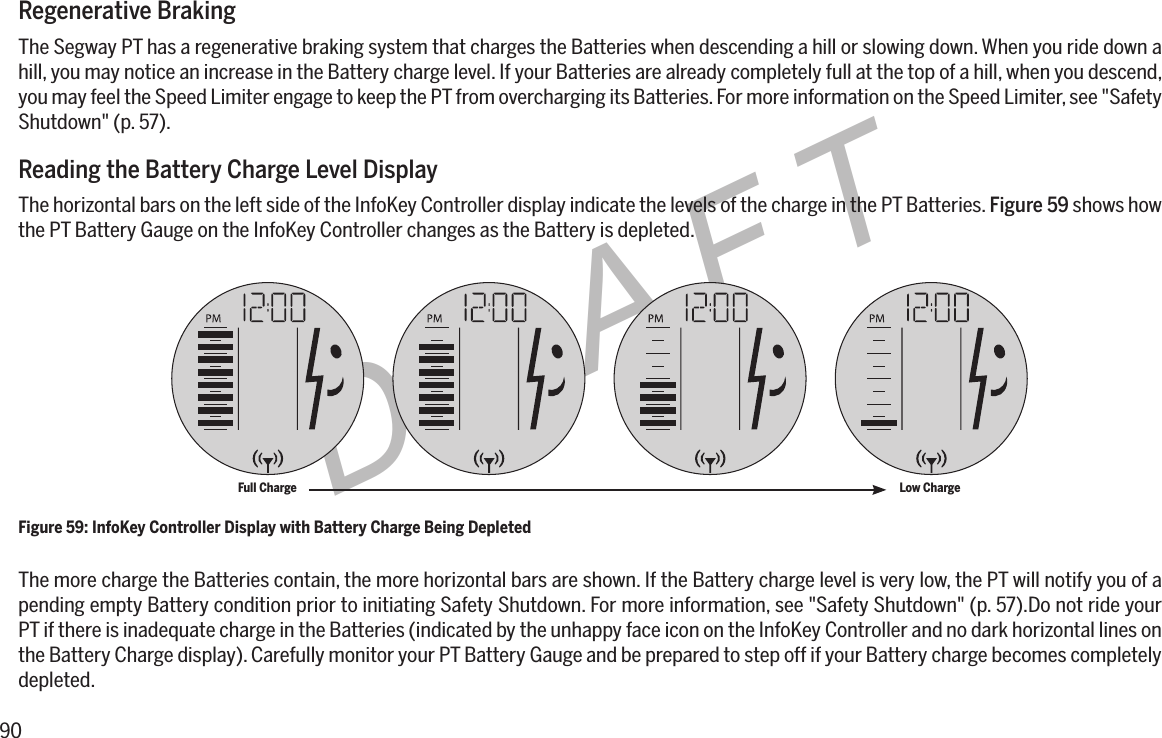 90DRAFTRegenerative BrakingThe Segway PT has a regenerative braking system that charges the Batteries when descending a hill or slowing down. When you ride down a hill, you may notice an increase in the Battery charge level. If your Batteries are already completely full at the top of a hill, when you descend, you may feel the Speed Limiter engage to keep the PT from overcharging its Batteries. For more information on the Speed Limiter, see "Safety Shutdown" (p. 57).Reading the Battery Charge Level DisplayThe horizontal bars on the left side of the InfoKey Controller display indicate the levels of the charge in the PT Batteries. Figure 59 shows how the PT Battery Gauge on the InfoKey Controller changes as the Battery is depleted.The more charge the Batteries contain, the more horizontal bars are shown. If the Battery charge level is very low, the PT will notify you of a pending empty Battery condition prior to initiating Safety Shutdown. For more information, see "Safety Shutdown" (p. 57).Do not ride your PT if there is inadequate charge in the Batteries (indicated by the unhappy face icon on the InfoKey Controller and no dark horizontal lines on the Battery Charge display). Carefully monitor your PT Battery Gauge and be prepared to step off if your Battery charge becomes completely depleted.Figure 59: InfoKey Controller Display with Battery Charge Being DepletedFull Charge Low Charge