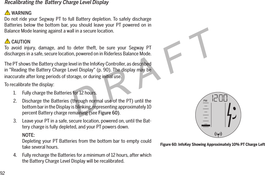 92DRAFTRecalibrating the  Battery Charge Level Display WARNINGDo not ride your Segway PT to full Battery depletion. To safely discharge Batteries below the bottom bar, you should leave your PT powered on in Balance Mode leaning against a wall in a secure location. CAUTIONTo avoid injury, damage, and to deter theft, be sure your Segway PT discharges in a safe, secure location, powered on in Riderless Balance Mode.The PT shows the Battery charge level in the InfoKey Controller, as described in "Reading the Battery Charge Level Display" (p. 90). The display may be inaccurate after long periods of storage, or during initial use.To recalibrate the display:1.  Fully charge the Batteries for 12 hours.2.  Discharge the Batteries (through normal use of the PT) until the bottom bar in the Display is blinking, representing approximately 10 percent Battery charge remaining (see Figure60).3.  Leave your PT in a safe, secure location, powered on, until the Bat-tery charge is fully depleted, and your PT powers down.NOTE:Depleting your PT Batteries from the bottom bar to empty could take several hours.4.  Fully recharge the Batteries for a minimum of 12 hours, after which the Battery Charge Level Display will be recalibrated.Figure 60: InfoKey Showing Approximately 10% PT Charge Left
