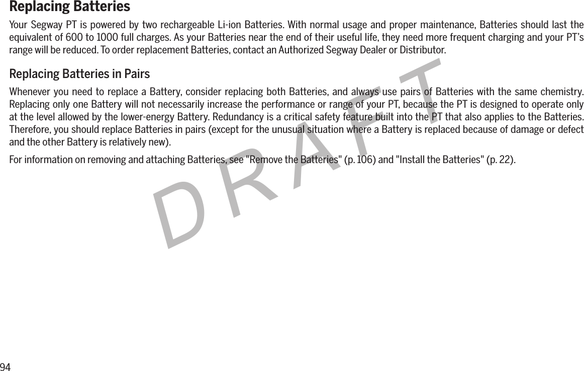 94DRAFTReplacing BatteriesYour Segway PT is powered by two rechargeable Li-ion Batteries. With normal usage and proper maintenance, Batteries should last the equivalent of 600 to 1000 full charges. As your Batteries near the end of their useful life, they need more frequent charging and your PT&rsquo;s range will be reduced. To order replacement Batteries, contact an Authorized Segway Dealer or Distributor.Replacing Batteries in PairsWhenever you need to replace a Battery, consider replacing both Batteries, and always use pairs of Batteries with the same chemistry. Replacing only one Battery will not necessarily increase the performance or range of your PT, because the PT is designed to operate only at the level allowed by the lower-energy Battery. Redundancy is a critical safety feature built into the PT that also applies to the Batteries. Therefore, you should replace Batteries in pairs (except for the unusual situation where a Battery is replaced because of damage or defect and the other Battery is relatively new).For information on removing and attaching Batteries, see "Remove the Batteries" (p. 106) and "Install the Batteries" (p. 22).