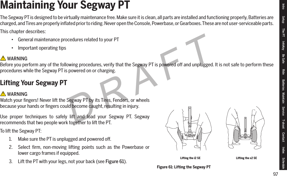 97DRAFTMaintaining Your Segway PTThe Segway PT is designed to be virtually maintenance free. Make sure it is clean, all parts are installed and functioning properly, Batteries are charged, and Tires are properly inﬂated prior to riding. Never open the Console, Powerbase, or Gearboxes. These are not user-serviceable parts.This chapter describes:&bull; General maintenance procedures related to your PT&bull; Important operating tips WARNINGBefore you perform any of the following procedures, verify that the Segway PT is powered off and unplugged. It is not safe to perform these procedures while the Segway PT is powered on or charging.Lifting Your Segway PT WARNINGWatch your ﬁngers! Never lift the Segway PT by its Tires, Fenders, or wheels because your hands or ﬁngers could become caught, resulting in injury.Use proper techniques to safely lift and load your Segway PT. Segway recommends that two people work together to lift the PT.To lift the Segway PT:1.  Make sure the PT is unplugged and powered off.2.  Select ﬁrm, non-moving lifting points such as the Powerbase or lower cargo frames if equipped.3.  Lift the PT with your legs, not your back (see Figure 61).Figure 61: Lifting the Segway PTLifting the i2 SE Lifting the x2 SEIntro Setup The PT InfoKey Be Safe Ride Batteries Maintain Service T-shoot Contact  Index Schedule