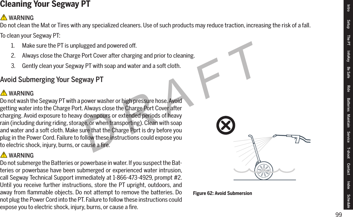99DRAFTCleaning Your Segway PT WARNINGDo not clean the Mat or Tires with any specialized cleaners. Use of such products may reduce traction, increasing the risk of a fall.To clean your Segway PT:1.  Make sure the PT is unplugged and powered off.2.  Always close the Charge Port Cover after charging and prior to cleaning.3.  Gently clean your Segway PT with soap and water and a soft cloth.Avoid Submerging Your Segway PT WARNINGDo not wash the Segway PT with a power washer or high pressure hose. Avoid getting water into the Charge Port. Always close the Charge Port Cover after charging. Avoid exposure to heavy downpours or extended periods of heavy rain (including during riding, storage, or when transporting). Clean with soap and water and a soft cloth. Make sure that the Charge Port is dry before you plug in the Power Cord. Failure to follow these instructions could expose you to electric shock, injury, burns, or cause a ﬁre. WARNINGDo not submerge the Batteries or powerbase in water. If you suspect the Bat-teries or powerbase have been submerged or experienced water intrusion, call Segway Technical Support immediately at 1-866-473-4929, prompt #2. Until you receive further instructions, store the PT upright, outdoors, and away from ﬂammable objects. Do not attempt to remove the batteries. Do not plug the Power Cord into the PT. Failure to follow these instructions could expose you to electric shock, injury, burns, or cause a ﬁre.Figure 62: Avoid SubmersionIntro Setup The PT InfoKey Be Safe Ride Batteries Maintain Service T-shoot Contact  Index Schedule
